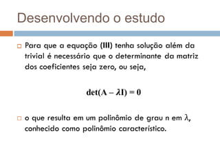 Desenvolvendo o estudoPara que a equação (III) tenha solução além da trivial é necessário que o determinante da matriz dos coeficientes seja zero, ou seja,det(A – 𝝀I) = 0 o que resulta em um polinômio de grau n em λ, conhecido como polinômio característico.  