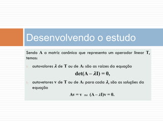 Sendo A a matriz canônica que representa um operador linear T, temos:autovalores𝝀 de T ou de A: são as raízes da equação det(A –𝝀I) = 0,autovetores v de T ou de A: para cada𝝀, são as soluções da equaçãoAv =v  ou  (A –𝝀I)v = 0. Desenvolvendo o estudo