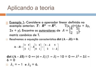 v não é autovetor de T, pois nãov//T(v) =v.Aplicando a teoriaExemplo 1: Considere o operador linear definido no exemplo anterior:  𝑻:  𝑹𝟐 ->𝑹𝟐.T(x, y)=(4x + 5y, 2x + y). Encontre os autovaloresde A=4521, matriz canônica de T. Resolvemos a equação característica det (A –𝝀I) = 0: det(A –𝝀I) = 0 ↔ (4 –𝜆) (1 –𝜆) – 10 = 0 ↔𝜆2 – 5𝜆 – 6 = 0 𝜆1 = – 1  e 𝜆2 = 6. 