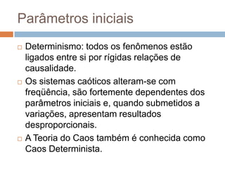 Parâmetros iniciaisDeterminismo: todos os fenômenos estão ligados entre si por rígidas relações de causalidade. Os sistemas caóticos alteram-se com freqüência, são fortemente dependentes dos parâmetros iniciais e, quando submetidos a variações, apresentam resultados desproporcionais. A Teoria do Caos também é conhecida como Caos Determinista.