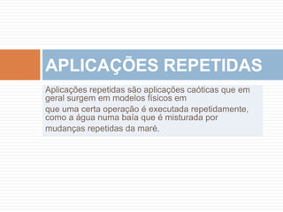 Aplicações repetidas são aplicações caóticas que em geral surgem em modelos físicos emque uma certa operação é executada repetidamente, como a água numa baía que é misturada pormudanças repetidas da maré.APLICAÇÕES REPETIDAS