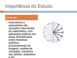 Importância do EstudoAutovalores e autovetores são conceitos importantes de matemática, com aplicações práticas em áreas diversificadas como mecânica quântica, processamento de imagens, análise de vibrações, mecânica dos sólidos, estatística e etc.Introdução