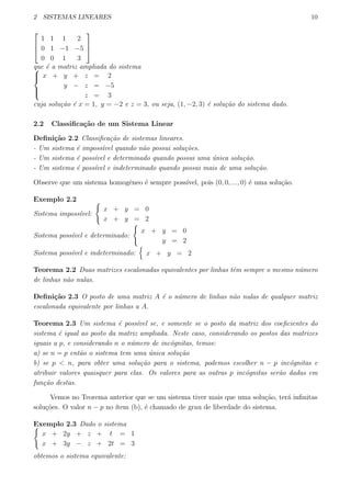 2 SISTEMAS LINEARES 10



1 1 1 2
0 1 −1 −5
0 0 1 3



que ´e a matriz ampliada do sistema


x + y + z = 2
y − z = −5
z = 3
cuja solu¸c˜ao ´e x = 1, y = −2 e z = 3, ou seja, (1, −2, 3) ´e solu¸c˜ao do sistema dado.
2.2 Classiﬁca¸c˜ao de um Sistema Linear
Deﬁni¸c˜ao 2.2 Classiﬁca¸c˜ao de sistemas lineares.
- Um sistema ´e imposs´ıvel quando n˜ao possui solu¸c˜oes.
- Um sistema ´e poss´ıvel e determinado quando possui uma ´unica solu¸c˜ao.
- Um sistema ´e poss´ıvel e indeterminado quando possui mais de uma solu¸c˜ao.
Observe que um sistema homogˆeneo ´e sempre poss´ıvel, pois (0, 0, ..., 0) ´e uma solu¸c˜ao.
Exemplo 2.2
Sistema imposs´ıvel:
{
x + y = 0
x + y = 2
Sistema poss´ıvel e determinado:
{
x + y = 0
y = 2
Sistema poss´ıvel e indeterminado:
{
x + y = 2
Teorema 2.2 Duas matrizes escalonadas equivalentes por linhas tˆem sempre o mesmo n´umero
de linhas n˜ao nulas.
Deﬁni¸c˜ao 2.3 O posto de uma matriz A ´e o n´umero de linhas n˜ao nulas de qualquer matriz
escalonada equivalente por linhas a A.
Teorema 2.3 Um sistema ´e poss´ıvel se, e somente se o posto da matriz dos coeﬁcientes do
sistema ´e igual ao posto da matriz ampliada. Neste caso, considerando os postos das matrizes
iguais a p, e considerando n o n´umero de inc´ognitas, temos:
a) se n = p ent˜ao o sistema tem uma ´unica solu¸c˜ao
b) se p < n, para obter uma solu¸c˜ao para o sistema, podemos escolher n − p inc´ognitas e
atribuir valores quaisquer para elas. Os valores para as outras p inc´ognitas ser˜ao dadas em
fun¸c˜ao destas.
Vemos no Teorema anterior que se um sistema tiver mais que uma solu¸c˜ao, ter´a inﬁnitas
solu¸c˜oes. O valor n − p no ´ıtem (b), ´e chamado de grau de liberdade do sistema.
Exemplo 2.3 Dado o sistema{
x + 2y + z + t = 1
x + 3y − z + 2t = 3
obtemos o sistema equivalente:
 