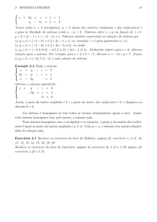 2 SISTEMAS LINEARES 11
{
x + 2y + z + t = 1
y − 2z + t = 2
.
Temos ent˜ao n = 4 (inc´ognitas), p = 2 (posto das matrizes ampliadas e dos coeﬁcientes) e
o grau de liberdade do sistema sendo n − p = 2. Podemos obter x e y em fun¸c˜ao de z e t:
y = 2 + 2z − t e x = −3 − 5z + t. Podemos tamb´em representar as solu¸c˜oes do sistema por
(x, y, z, t) = (−3 − 5z + t, 2 + 2z − t, z, t) ou, trocando z e t pelos parˆametros a e b,
(x, y, z, t) = (−3 − 5a + b, 2 + 2a − b, a, b), ou ainda
(x, y, z, t) = (−3, 2, 0, 0) − a(5, 2, 1, 0) + b(1, −1, 0, 1). Atribuindo valores para a e b, obtemos
solu¸c˜oes para o sistema. Por exemplo, para a = 2 e b = −1, obtemos x = −14 e y = 7. Assim,
(x, y, z, t) = (−14, 7, 2, −1) ´e uma solu¸c˜ao do sistema.
Exemplo 2.4 Dado o sistema


x + y − z = 3
2x − y − z = 1
x − 2y = 5
obtemos o sistema equivalente:


x + y − z = 3
−3y + z = 4
0 = 6
Assim, o posto da matriz ampliada ´e 3 e o posto da matriz dos coeﬁcientes ´e 2 e chegamos no
absurdo 0 = 6.
Um sistema ´e homogˆeneo se tem todos os termos independentes iguais a zero. Assim,
todo sistema homogˆeneo tem, pelo menos, a solu¸c˜ao nula.
Num sistema homogˆeneo com n inc´ognitas e m equa¸c˜oes, o posto p da matriz dos coeﬁci-
entes ´e igual ao posto da matriz ampliada e p ≤ m. Caso p < n, o sistema tem outras solu¸c˜oes,
al´em da solu¸c˜ao nula.
Exerc´ıcios 2.1 Resolver os exerc´ıcios do livro do Boldrini: p´agina 49, exerc´ıcios 1, 5, 6, 10,
11, 12, 13, 14, 15, 16, 19, 20
Resolver os exerc´ıcios do livro do Lipschutz: p´agina 34 exerc´ıcios de 1.15 a 1.19; p´agina 49,
exerc´ıcios 1.48 a 1.51.
 