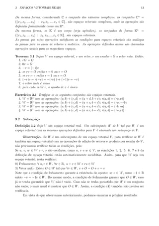 3 ESPAC¸OS VETORIAIS REAIS 13
Da mesma forma, considerando C o conjunto dos n´umeros complexos, os conjuntos Cn
=
{(x1, x2, ..., xn) : x1, x2, ..., xn ∈ C}, s˜ao espa¸cos vetoriais complexos, onde as opera¸c˜oes s˜ao
deﬁnidas formalmente como em Rn
.
Da mesma forma, se K ´e um corpo (veja apˆendice), os conjuntos da forma Kn
=
{(x1, x2, ..., xn) : x1, x2, ..., xn ∈ K}, s˜ao espa¸cos vetoriais.
As provas que estas opera¸c˜oes satisfazem as condi¸c˜oes para espa¸cos vetoriais s˜ao an´alogas
`as provas para os casos de vetores e matrizes. As opera¸c˜oes deﬁnidas acima s˜ao chamadas
opera¸c˜oes usuais para os respectivos espa¸cos.
Teorema 3.1 Sejam V um espa¸co vatorial, v um vetor, r um escalar e O o vetor nulo. Ent˜ao:
1. rO = O
2. 0v = O
3. −v = (−1)v
4. se rv = O ent˜ao r = 0 ou v = O
5. se rv = v ent˜ao r = 1 ou v = O
6. (−r)v = r(−v) = −(rv) (⇒ (−1)v = −v)
7. o vetor nulo ´e ´unico
8. para cada vetor v, o oposto de v ´e ´unico
Exerc´ıcios 3.1 Veriﬁque se os seguintes conjuntos s˜ao espa¸cos vetoriais.
1. W = R2
com as opera¸c˜oes: (a, b) + (c, d) = (a + d, b + c); r(a, b) = (ra, rb)
2. W = R2
com as opera¸c˜oes: (a, b) + (c, d) = (a + c, b + d); r(a, b) = (ra, −rb)
3. W = R2
com as opera¸c˜oes: (a, b) + (c, d) = (a + c, b + d); r(a, b) = (rb, ra)
4. W = R2
com as opera¸c˜oes: (a, b) + (c, d) = (a + c, b − d); r(a, b) = (ra, rb)
3.2 Subespa¸co
Deﬁni¸c˜ao 3.2 Seja V um espa¸co vetorial real. Um subconjunto W de V tal que W ´e um
espa¸co vetorial com as mesmas opera¸c˜oes deﬁnidas para V ´e chamado um subespa¸co de V .
Observa¸c˜ao. Se W ´e um subconjunto de um espa¸co vetorial V , para veriﬁcar se W ´e
tamb´em um espa¸co vetorial com as opera¸c˜oes de adi¸c˜ao de vetores e produto por escalar de V ,
n˜ao precisamos veriﬁcar todas as condi¸c˜oes, pois:
Se u, v, w ∈ W e r, s s˜ao escalares, como u, v e w ∈ V , as condi¸c˜oes 1, 2, 5, 6, 7 e 8 da
deﬁni¸c˜ao de espa¸co vetorial est˜ao automaticamente satisfeitas. Assim, para que W seja um
espa¸co vetorial, resta veriﬁcar:
0) Fechamento: ∀ u, v ∈ W, ∀r ∈ R, u + v ∈ W e ru ∈ W
3) Vetor nulo. Existe O ∈ W tal que ∀v ∈ W, v + O = O + v = v
Note que a condi¸c˜ao de fechamento garante a existˆencia do oposto: se v ∈ W, como −1 ∈ R
ent˜ao −v = −1v ∈ W. Do mesmo modo, a condi¸c˜ao de fechamento garante que O ∈ W, caso
j´a se tenha garantido que W n˜ao ´e vazio. Caso n˜ao se tenha garantido que W ´e um conjunto
n˜ao vazio, o mais usual ´e mostrar que O ∈ W. Assim, a condi¸c˜ao (4) tamb´em n˜ao precisa ser
veriﬁcada.
Em vista do que observamos anteriormente, podemos enunciar o pr´oximo resultado.
 