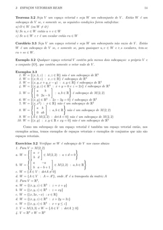 3 ESPAC¸OS VETORIAIS REAIS 14
Teorema 3.2 Seja V um espa¸co vetorial e seja W um subconjunto de V . Ent˜ao W ´e um
subespa¸co de V se, e somente se, as seguintes condi¸c˜oes forem satisfeitas:
a) O ∈ W (ou W ̸= ∅)
b) Se u, v ∈ W ent˜ao u + v ∈ W
c) Se u ∈ W e r ´e um escalar ent˜ao ru ∈ W
Corol´ario 3.3 Seja V um espa¸co vetorial e seja W um subconjunto n˜ao vazio de V . Ent˜ao
W ´e um subespa¸co de V se, e somente se, para quaisquer u, v ∈ W e r, s escalares, tem-se
ru + sv ∈ W.
Exemplo 3.2 Qualquer espa¸co vetorial V cont´em pelo menos dois subespa¸cos: o pr´oprio V e
o conjunto {O}, que cont´em somente o vetor nulo de V .
Exemplos 3.3
1. W = {(x, 1, z) : x, z ∈ R} n˜ao ´e um subespa¸co de R3
2. W = {(x, 0, z) : x, z ∈ R} ´e subespa¸co de R3
3. W = {(x, y, x + y, x − y) : x, y ∈ R} ´e subespa¸co de R4
4. W = {(x, y, z) ∈ R3
: x + y = 0 e z = 2x} ´e subespa¸co de R3
5. W =
{[
a b
0 2a − b
]
: a, b ∈ R
}
´e subespa¸co de M(2, 2)
6. W = {(x, y) ∈ R2
: 2x − 3y = 0} ´e subespa¸co de R2
7. W = {(x, x2
) : x ∈ R} n˜ao ´e um subespa¸co de R2
8. W =
{[
a b
0 ab
]
: a, b ∈ R
}
n˜ao ´e um subespa¸co de M(2, 2)
9. W = {A ∈ M(2, 2) : detA = 0} n˜ao ´e um subespa¸co de M(2, 2)
10. W = {(x, y) : x, y ∈ R e xy = 0} n˜ao ´e um subespa¸co de R2
Como um subespa¸co de um espa¸co vetorial ´e tamb´em um espa¸co vetorial ent˜ao, nos
exemplos acima, temos exemplos de espa¸cos vetoriais e exemplos de conjuntos que n˜ao s˜ao
espa¸cos vetoriais.
Exerc´ıcios 3.2 Veriﬁque se W ´e subespa¸co de V nos casos abaixo
1. Para V = M(2, 2)
a. W =
{[
a c
b d
]
∈ M(2, 2) : a + d = 0
}
b. W =
{[
a −a
b a − b + 1
]
∈ M(2, 2) : a, b ∈ R
}
c. W = {A ∈ V : detA ̸= 0}
d. W = {A ∈ V : A = At
}, onde At
´e a transposta da matriz A
2. Para V = R3
,
a. W = {(x, y, z) ∈ R3
: z = x + y}
b. W = {(x, y, z) ∈ R3
: z = xy}
c. W = {(x, 3x, −x) : x ∈ R}
d. W = {(x, y, z) ∈ R3
: x + 2y = 3z}
e. W = {(x, y, z) ∈ R3
: x + y ≤ z}
3. V = M(3, 3) e W = {A ∈ V : detA ≥ 0}
4. V = R3
e W = R2
 