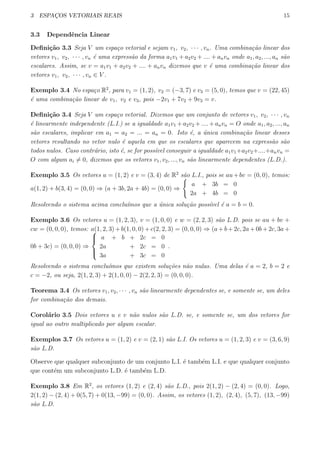 3 ESPAC¸OS VETORIAIS REAIS 15
3.3 Dependˆencia Linear
Deﬁni¸c˜ao 3.3 Seja V um espa¸co vetorial e sejam v1, v2, · · · , vn. Uma combina¸c˜ao linear dos
vetores v1, v2, · · · , vn ´e uma express˜ao da forma a1v1 + a2v2 + .... + anvn onde a1, a2, ..., an s˜ao
escalares. Assim, se v = a1v1 + a2v2 + .... + anvn dizemos que v ´e uma combina¸c˜ao linear dos
vetores v1, v2, · · · , vn ∈ V .
Exemplo 3.4 No espa¸co R2
, para v1 = (1, 2), v2 = (−3, 7) e v3 = (5, 0), temos que v = (22, 45)
´e uma combina¸c˜ao linear de v1, v2 e v3, pois −2v1 + 7v2 + 9v3 = v.
Deﬁni¸c˜ao 3.4 Seja V um espa¸co vetorial. Dizemos que um conjunto de vetores v1, v2, · · · , vn
´e linearmente independente (L.I.) se a igualdade a1v1 +a2v2 +....+anvn = O onde a1, a2, ..., an
s˜ao escalares, implicar em a1 = a2 = ... = an = 0. Isto ´e, a ´unica combina¸c˜ao linear desses
vetores resultando no vetor nulo ´e aquela em que os escalares que aparecem na express˜ao s˜ao
todos nulos. Caso contr´ario, isto ´e, se for poss´ıvel conseguir a igualdade a1v1+a2v2+....+anvn =
O com algum ai ̸= 0, dizemos que os vetores v1, v2, ..., vn s˜ao linearmente dependentes (L.D.).
Exemplo 3.5 Os vetores u = (1, 2) e v = (3, 4) de R2
s˜ao L.I., pois se au+bv = (0, 0), temos:
a(1, 2) + b(3, 4) = (0, 0) ⇒ (a + 3b, 2a + 4b) = (0, 0) ⇒
{
a + 3b = 0
2a + 4b = 0
Resolvendo o sistema acima conclu´ımos que a ´unica solu¸c˜ao poss´ıvel ´e a = b = 0.
Exemplo 3.6 Os vetores u = (1, 2, 3), v = (1, 0, 0) e w = (2, 2, 3) s˜ao L.D. pois se au + bv +
cw = (0, 0, 0), temos: a(1, 2, 3) + b(1, 0, 0) + c(2, 2, 3) = (0, 0, 0) ⇒ (a + b + 2c, 2a + 0b + 2c, 3a +
0b + 3c) = (0, 0, 0) ⇒



a + b + 2c = 0
2a + 2c = 0
3a + 3c = 0
.
Resolvendo o sistema conclu´ımos que existem solu¸c˜oes n˜ao nulas. Uma delas ´e a = 2, b = 2 e
c = −2, ou seja, 2(1, 2, 3) + 2(1, 0, 0) − 2(2, 2, 3) = (0, 0, 0).
Teorema 3.4 Os vetores v1, v2, · · · , vn s˜ao linearmente dependentes se, e somente se, um deles
for combina¸c˜ao dos demais.
Corol´ario 3.5 Dois vetores u e v n˜ao nulos s˜ao L.D. se, e somente se, um dos vetores for
igual ao outro multiplicado por algum escalar.
Exemplos 3.7 Os vetores u = (1, 2) e v = (2, 1) s˜ao L.I. Os vetores u = (1, 2, 3) e v = (3, 6, 9)
s˜ao L.D.
Observe que qualquer subconjunto de um conjunto L.I. ´e tamb´em L.I. e que qualquer conjunto
que cont´em um subconjunto L.D. ´e tamb´em L.D.
Exemplo 3.8 Em R2
, os vetores (1, 2) e (2, 4) s˜ao L.D., pois 2(1, 2) − (2, 4) = (0, 0). Logo,
2(1, 2) − (2, 4) + 0(5, 7) + 0(13, −99) = (0, 0). Assim, os vetores (1, 2), (2, 4), (5, 7), (13, −99)
s˜ao L.D.
 