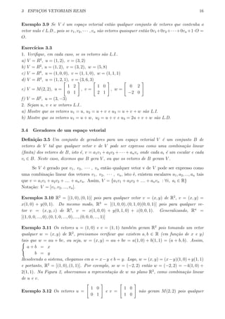 3 ESPAC¸OS VETORIAIS REAIS 16
Exemplo 3.9 Se V ´e um espa¸co vetorial ent˜ao qualquer conjunto de vetores que contenha o
vetor nulo ´e L.D., pois se v1, v2, · · · , vn s˜ao vetores quaisquer ent˜ao 0v1 +0v2 +· · ·+0vn +1·O =
O.
Exerc´ıcios 3.3
1. Veriﬁque, em cada caso, se os vetores s˜ao L.I..
a) V = R2
, u = (1, 2), v = (3, 2)
b) V = R2
, u = (1, 2), v = (3, 2), w = (5, 8)
c) V = R3
, u = (1, 0, 0), v = (1, 1, 0), w = (1, 1, 1)
d) V = R3
, u = (1, 2, 1), v = (3, 6, 3)
e) V = M(2, 2), u =
[
1 2
0 1
]
, v =
[
1 0
2 1
]
, w =
[
0 2
−2 0
]
f) V = R2
, u = (3, −3)
2. Sejam u, v e w vetores L.I..
a) Mostre que os vetores u1 = u, u2 = u + v e u3 = u + v + w s˜ao L.I.
b) Mostre que os vetores u1 = u + w, u2 = u + v e u3 = 2u + v + w s˜ao L.D.
3.4 Geradores de um espa¸co vetorial
Deﬁni¸c˜ao 3.5 Um conjunto de geradores para um espa¸co vetorial V ´e um conjunto B de
vetores de V tal que qualquer vetor v de V pode ser expresso como uma combina¸c˜ao linear
(ﬁnita) dos vetores de B, isto ´e, v = a1v1 + a2v2 + · · · + anvv onde cada ai ´e um escalar e cada
vi ∈ B. Neste caso, dizemos que B gera V , ou que os vetores de B geram V .
Se V ´e gerado por v1, v2, · · · , vn ent˜ao qualquer vetor v de V pode ser expresso como
uma combina¸c˜ao linear dos vetores v1, v2, · · · , vn, isto ´e, existem escalares a1, a2, ..., an tais
que v = a1v1 + a2v2 + .... + anvn. Assim, V = {a1v1 + a2v2 + .... + anvn : ∀i, ai ∈ R}
Nota¸c˜ao: V = [v1, v2, ..., vn].
Exemplos 3.10 R2
= [(1, 0), (0, 1)] pois para qualquer vetor v = (x, y) de R2
, v = (x, y) =
x(1, 0) + y(0, 1). Do mesmo modo, R3
= [(1, 0, 0), (0, 1, 0)(0, 0, 1)] pois para qualquer ve-
tor v = (x, y, z) de R3
, v = x(1, 0, 0) + y(0, 1, 0) + z(0, 0, 1). Generalizando, Rn
=
[(1, 0, 0, ..., 0), (0, 1, 0, ..., 0), ..., (0, 0, 0, ..., 1)]
Exemplo 3.11 Os vetores u = (1, 0) e v = (1, 1) tamb´em geram R2
pois tomando um vetor
qualquer w = (x, y) de R2
, precisamos veriﬁcar que existem a, b ∈ R (em fun¸c˜ao de x e y)
tais que w = au + bv, ou seja, w = (x, y) = au + bv = a(1, 0) + b(1, 1) = (a + b, b). Assim,{
a + b = x
b = y
Resolvendo o sistema, chegamos em a = x−y e b = y. Logo, w = (x, y) = (x−y)(1, 0)+y(1, 1)
e portanto, R2
= [(1, 0), (1, 1)]. Por exemplo, se w = (−2, 2) ent˜ao w = (−2, 2) = −4(1, 0) +
2(1, 1). Na Figura 2, observamos a representa¸c˜ao de w no plano R2
, como combina¸c˜ao linear
de u e v.
Exemplo 3.12 Os vetores u =
[
1 0
0 1
]
e v =
[
1 0
1 0
]
n˜ao geram M(2, 2) pois qualquer
 