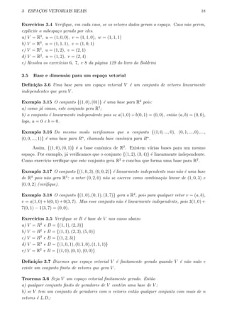 3 ESPAC¸OS VETORIAIS REAIS 18
Exerc´ıcios 3.4 Veriﬁque, em cada caso, se os vetores dados geram o espa¸co. Caso n˜ao gerem,
explicite o subespa¸co gerado por eles.
a) V = R3
, u = (1, 0, 0), v = (1, 1, 0), w = (1, 1, 1)
b) V = R3
, u = (1, 1, 1), v = (1, 0, 1)
c) V = R2
, u = (1, 2), v = (2, 1)
d) V = R2
, u = (1, 2), v = (2, 4)
e) Resolva os exerc´ıcios 6, 7, e 8 da p´agina 129 do livro do Boldrini
3.5 Base e dimens˜ao para um espa¸co vetorial
Deﬁni¸c˜ao 3.6 Uma base para um espa¸co vetorial V ´e um conjunto de vetores linearmente
independentes que gera V .
Exemplo 3.15 O conjunto {(1, 0), (01)} ´e uma base para R2
pois:
a) como j´a vimos, este conjunto gera R2
;
b) o conjunto ´e linearmente independente pois se a(1, 0) + b(0, 1) = (0, 0), ent˜ao (a, b) = (0, 0),
logo, a = 0 e b = 0.
Exemplo 3.16 Do mesmo modo veriﬁcamos que o conjunto {(1, 0, ..., 0), (0, 1, ..., 0),...,
(0, 0, ..., 1)} ´e uma base para Rn
, chamada base canˆonica para Rn
.
Assim, {(1, 0), (0, 1)} ´e a base canˆonica de R2
. Existem v´arias bases para um mesmo
espa¸co. Por exemplo, j´a veriﬁcamos que o conjunto {(1, 2), (3, 4)} ´e linearmente independente.
Como exerc´ıcio veriﬁque que este conjunto gera R2
e conclua que forma uma base para R2
.
Exemplo 3.17 O conjunto {(1, 0, 3), (0, 0, 2)} ´e linearmente independente mas n˜ao ´e uma base
de R3
pois n˜ao gera R3
: o vetor (0, 2, 0) n˜ao se escreve como combina¸c˜ao linear de (1, 0, 3) e
(0, 0, 2) (veriﬁque).
Exemplo 3.18 O conjunto {(1, 0), (0, 1), (3, 7)} gera o R2
, pois para qualquer vetor v = (a, b),
v = a(1, 0)+b(0, 1)+0(3, 7). Mas esse conjunto n˜ao ´e linearmente independente, pois 3(1, 0)+
7(0, 1) − 1(3, 7) = (0, 0).
Exerc´ıcios 3.5 Veriﬁque se B ´e base de V nos casos abaixo
a) V = R2
e B = {(1, 1), (2, 3)}
b) V = R2
e B = {(1, 1), (2, 3), (5, 0)}
c) V = R3
e B = {(1, 2, 3)}
d) V = R3
e B = {(1, 0, 1), (0, 1, 0), (1, 1, 1)}
e) V = R2
e B = {(1, 0), (0, 1), (0, 0)}
Deﬁni¸c˜ao 3.7 Dizemos que espa¸co vetorial V ´e ﬁnitamente gerado quando V ´e n˜ao nulo e
existe um conjunto ﬁnito de vetores que gera V .
Teorema 3.6 Seja V um espa¸co vetorial ﬁnitamente gerado. Ent˜ao
a) qualquer conjunto ﬁnito de geradores de V cont´em uma base de V ;
b) se V tem um conjunto de geradores com n vetores ent˜ao qualquer conjunto com mais de n
vetores ´e L.D.;
 