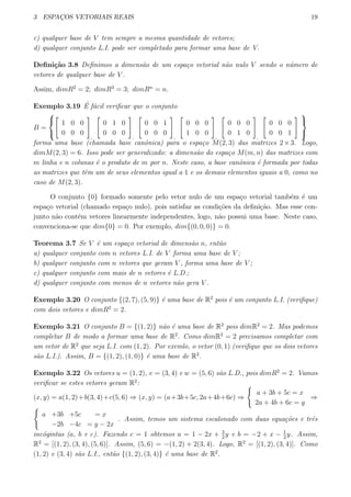 3 ESPAC¸OS VETORIAIS REAIS 19
c) qualquer base de V tem sempre a mesma quantidade de vetores;
d) qualquer conjunto L.I. pode ser completado para formar uma base de V.
Deﬁni¸c˜ao 3.8 Deﬁnimos a dimens˜ao de um espa¸co vetorial n˜ao nulo V sendo o n´umero de
vetores de qualquer base de V .
Assim, dimR2
= 2; dimR3
= 3; dimRn
= n.
Exemplo 3.19 ´E f´acil veriﬁcar que o conjunto
B =



[
1 0 0
0 0 0
]
,
[
0 1 0
0 0 0
]
,
[
0 0 1
0 0 0
]
,
[
0 0 0
1 0 0
]
,
[
0 0 0
0 1 0
]
,
[
0 0 0
0 0 1
] 


forma uma base (chamada base canˆonica) para o espa¸co M(2, 3) das matrizes 2×3. Logo,
dimM(2, 3) = 6. Isso pode ser generalizado: a dimens˜ao do espa¸co M(m, n) das matrizes com
m linha e n colunas ´e o produto de m por n. Neste caso, a base canˆonica ´e formada por todas
as matrizes que tˆem um de seus elementos igual a 1 e os demais elementos iguais a 0, como no
caso de M(2, 3).
O conjunto {0} formado somente pelo vetor nulo de um espa¸co vetorial tamb´em ´e um
espa¸co vetorial (chamado espa¸co nulo), pois satisfaz as condi¸c˜oes da deﬁni¸c˜ao. Mas esse con-
junto n˜ao cont´em vetores linearmente independentes, logo, n˜ao possui uma base. Neste caso,
convenciona-se que dim{0} = 0. Por exemplo, dim{(0, 0, 0)} = 0.
Teorema 3.7 Se V ´e um espa¸co vetorial de dimens˜ao n, ent˜ao
a) qualquer conjunto com n vetores L.I. de V forma uma base de V ;
b) qualquer conjunto com n vetores que geram V , forma uma base de V ;
c) qualquer conjunto com mais de n vetores ´e L.D.;
d) qualquer conjunto com menos de n vetores n˜ao gera V .
Exemplo 3.20 O conjunto {(2, 7), (5, 9)} ´e uma base de R2
pois ´e um conjunto L.I. (veriﬁque)
com dois vetores e dimR2
= 2.
Exemplo 3.21 O conjunto B = {(1, 2)} n˜ao ´e uma base de R2
pois dimR2
= 2. Mas podemos
completar B de modo a formar uma base de R2
. Como dimR2
= 2 precisamos completar com
um vetor de R2
que seja L.I. com (1, 2). Por exemlo, o vetor (0, 1) (veriﬁque que os dois vetores
s˜ao L.I.). Assim, B = {(1, 2), (1, 0)} ´e uma base de R2
.
Exemplo 3.22 Os vetores u = (1, 2), v = (3, 4) e w = (5, 6) s˜ao L.D., pois dimR2
= 2. Vamos
veriﬁcar se estes vetores geram R2
:
(x, y) = a(1, 2)+b(3, 4)+c(5, 6) ⇒ (x, y) = (a+3b+5c, 2a+4b+6c) ⇒
{
a + 3b + 5c = x
2a + 4b + 6c = y
⇒
{
a +3b +5c = x
−2b −4c = y − 2x
. Assim, temos um sistema escalonado com duas equa¸c˜oes e trˆes
inc´ogintas (a, b e c). Fazendo c = 1 obtemos a = 1 − 2x + 3
2
y e b = −2 + x − 1
2
y. Assim,
R2
= [(1, 2), (3, 4), (5, 6)]. Assim, (5, 6) = −(1, 2) + 2(3, 4). Logo, R2
= [(1, 2), (3, 4)]. Como
(1, 2) e (3, 4) s˜ao L.I., ent˜ao {(1, 2), (3, 4)} ´e uma base de R2
.
 