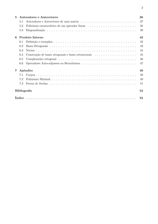 2
5 Autovalores e Autovetores 36
5.1 Autovalores e Autovetores de uma matriz . . . . . . . . . . . . . . . . . . . . . . . . . 37
5.2 Polinˆomio caracter´ıstico de um operador linear . . . . . . . . . . . . . . . . . . . . . . 38
5.3 Diagonaliza¸c˜ao . . . . . . . . . . . . . . . . . . . . . . . . . . . . . . . . . . . . . . . . 39
6 Produto Interno 42
6.1 Deﬁni¸c˜ao e exemplos . . . . . . . . . . . . . . . . . . . . . . . . . . . . . . . . . . . . . 42
6.2 Bases Ortogonais . . . . . . . . . . . . . . . . . . . . . . . . . . . . . . . . . . . . . . . 43
6.3 Norma . . . . . . . . . . . . . . . . . . . . . . . . . . . . . . . . . . . . . . . . . . . . . 44
6.4 Constru¸c˜ao de bases ortogonais e bases ortonormais . . . . . . . . . . . . . . . . . . . 45
6.5 Complemento ortogonal . . . . . . . . . . . . . . . . . . . . . . . . . . . . . . . . . . . 46
6.6 Operadores Auto-adjuntos ou Hermitianos . . . . . . . . . . . . . . . . . . . . . . . . . 47
7 Apˆendice 49
7.1 Corpos . . . . . . . . . . . . . . . . . . . . . . . . . . . . . . . . . . . . . . . . . . . . . 49
7.2 Polinˆomio Minimal . . . . . . . . . . . . . . . . . . . . . . . . . . . . . . . . . . . . . . 49
7.3 Forma de Jordan . . . . . . . . . . . . . . . . . . . . . . . . . . . . . . . . . . . . . . . 51
Bibliograﬁa 52
´Indice . . . . . . . . . . . . . . . . . . . . . . . . . . . . . . . . . . . . . . . . . . . . . . . . . . . . . . . . . . . . . . . . . . . . . . . . . . . . . . . . . . . . . . . 52
 