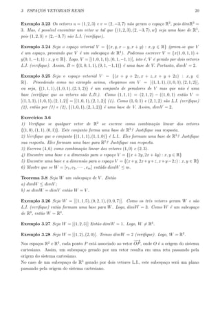 3 ESPAC¸OS VETORIAIS REAIS 20
Exemplo 3.23 Os vetores u = (1, 2, 3) e v = (2, −3, 7) n˜ao geram o espa¸co R3
, pois dimR3
=
3. Mas, ´e poss´ıvel encontrar um vetor w tal que {(1, 2, 3), (2, −3, 7), w} seja uma base de R3
,
pois (1, 2, 3) e (2, −3, 7) s˜ao L.I. (veriﬁque).
Exemplo 3.24 Seja o espa¸co vetorial V = {(x, y, x − y, x + y) : x, y ∈ R} (prova-se que V
´e um espa¸co, provando que V ´e um subespa¸co de R4
). Podemos escrever V = {x(1, 0, 1, 1) +
y(0, 1, −1, 1) : x, y ∈ R}. Logo, V = [(1, 0, 1, 1), (0, 1, −1, 1)], isto ´e, V ´e gerado por dois vetores
L.I. (veriﬁque). Assim, B = {(1, 0, 1, 1), (0, 1, −1, 1)} ´e uma base de V. Portanto, dimV = 2.
Exemplo 3.25 Seja o espa¸co vetorial V = {(x + y + 2z, x + z, x + y + 2z) : x, y ∈
R}. Procedendo como no exemplo acima, chegamos em V = [(1, 1, 1), (1, 0, 1), (2, 1, 2)],
ou seja, {(1, 1, 1), (1, 0, 1), (2, 1, 2)} ´e um conjunto de geradores de V mas que n˜ao ´e uma
base (veriﬁque que os vetores s˜ao L.D.). Como (1, 1, 1) = (2, 1, 2) − ((1, 0, 1) ent˜ao V =
[(1, 1, 1), (1, 0, 1), (2, 1, 2)] = [(1, 0, 1), (2, 1, 2)] (1). Como (1, 0, 1) e (2, 1, 2) s˜ao L.I. (veriﬁque)
(2), ent˜ao por (1) e (2), {(1, 0, 1), (2, 1, 2)} ´e uma base de V. Assim, dimV = 2.
Exerc´ıcios 3.6
1) Veriﬁque se qualquer vetor de R2
se escreve como combina¸c˜ao linear dos vetores
{(1, 0), (1, 1), (0, 1)}. Este conjunto forma uma base de R2
? Justiﬁque sua resposta.
2) Veriﬁque que o conjunto {(1, 1, 1), (1, 1, 0)} ´e L.I.. Eles formam uma base de R3
? Justiﬁque
sua resposta. Eles formam uma base para R2
? Justiﬁque sua resposta.
3) Escreva (4, 6) como combina¸c˜ao linear dos vetores (1, 0) e (2, 3).
4) Encontre uma base e a dimens˜ao para o espa¸co V = {(x + 2y, 2x + 4y) : x, y ∈ R}
5) Encontre uma base e a dimens˜ao para o espa¸co V = {(x+y, 2x+y+z, x+y−2z) : x, y ∈ R}
6) Mostre que se W = [v1, v2, · · · , vm] ent˜ado dimW ≤ m.
Teorema 3.8 Seja W um subespa¸co de V . Ent˜ao
a) dimW ≤ dimV ;
b) se dimW = dimV ent˜ao W = V .
Exemplo 3.26 Seja W = [(1, 1, 5), (0, 2, 1), (0, 0, 7)]. Como os trˆes vetores geram W e s˜ao
L.I. (veriﬁque) ent˜ao formam uma base para W. Logo, dimW = 3. Como W ´e um subespa¸co
de R3
, ent˜ao W = R3
.
Exemplo 3.27 Seja W = [(1, 2, 3)] Ent˜ao dimW = 1. Logo, W ̸= R3
.
Exemplo 3.28 Seja W = [(1, 2), (2, 0)]. Temos dimW = 2 (veriﬁque). Logo, W = R2
.
Nos espa¸cos R2
e R3
, cada ponto P est´a associado ao vetor
−→
OP, onde O ´e a origem do sistema
cartesiano. Assim, um subespa¸co gerado por um vetor resulta em uma reta passando pela
origem do sistema cartesiano.
No caso de um subespa¸co de R3
gerado por dois vetores L.I., este subespa¸co ser´a um plano
passando pela origem do sistema cartesiano.
 