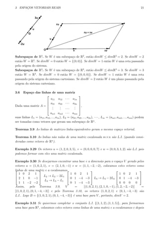 3 ESPAC¸OS VETORIAIS REAIS 21
Subespa¸cos de R2
. Se W ´e um subespa¸co de R2
, ent˜ao dimW ≤ dimR2
= 2. Se dimW = 2
ent˜ao W = R2
. Se dimW = 0 ent˜ao W = {(0, 0)}. Se dimW = 1 ent˜ao W ´e uma reta passando
pela origem do sistema.
Subespa¸cos de R3
. Se W ´e um subespa¸co de R3
, ent˜ao dimW ≤ dimR3
= 3. Se dimW = 3
ent˜ao W = R3
. Se dimW = 0 ent˜ao W = {(0, 0, 0)}. Se dimW = 1 ent˜ao W ´e uma reta
passando pela origem do sistema cartesiano. Se dimW = 2 ent˜ao W ´e um plano passando pela
origem do sistema cartesiano.
3.6 Espa¸co das linhas de uma matriz
Dada uma matriz A =






a11 a12 · · · a1n
a21 a22 · · · a2n
...
... · · ·
...
am1 am2 · · · amn






,
suas linhas L1 = (a11, a12, ..., a1n), L2 = (a21, a22, ..., a2n), · · · , Lm = (am1, am2, ..., amn) podem
ser tomadas como vetores que geram um subespa¸co de Rn
.
Teorema 3.9 As linhas de matrizes linha-equivalentes geram o mesmo espa¸co vetorial.
Teorema 3.10 As linhas n˜ao nulas de uma matriz escalonada m×n s˜ao L.I. (quando consi-
deradas como vetores de Rn
).
Exemplo 3.29 Os vetores u = (1, 2, 0, 3, 5), v = (0, 0, 0, 0, 7) e w = (0, 0, 3, 1, 2) s˜ao L.I. pois
podemos formar com eles uma matriz escalonada.
Exemplo 3.30 Se desejarmos encontrar uma base e a dimens˜ao para o espa¸co V gerado pelos
vetores u = (1, 0, 2, 1), v = (2, 1, 0, −1) e w = (1, 1, −2, −2), colocamos estes vetores como
linhas de uma matriz e a escalonamos


1 0 2 1
2 1 0 −1
1 1 −2 −2



L2 → L2 − 2L1
L3 → L3 − L1



1 0 2 1
0 1 −4 −3
0 1 −4 −3


 L3 → L3 − 2L2



1 0 2 1
0 1 −4 −3
0 0 0 0



Assim, pelo Teorema 3.9, V = [(1, 0, 2, 1), (2, 1, 0, −1), (1, 2, −2, −2)] =
[(1, 0, 2, 1), (0, 1, −4, −3)] e pelo Teorema 3.10, os vetores (1, 0, 2, 1) e (0, 1, −4, −3) s˜ao
L.I.. Logo B = {(1, 0, 2, 1), (0, 1, −4, −3)} ´e uma base para V , portanto, dimV = 2.
Exemplo 3.31 Se quisermos completar o conjunto L.I. {(1, 1, 2), (1, 1, 5)}, para formarmos
uma base para R3
, colocamos estes vetores como linhas de uma matriz e a escalonamos e depois
 