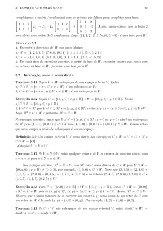 3 ESPAC¸OS VETORIAIS REAIS 22
completamos a matriz (escalonada) com os vetores que faltam para completar uma base:
[
1 1 2
1 1 5
]
L2 → L2 − L1
[
1 1 2
0 0 3
]
→



1 1 2
0 3 −5
0 0 3


 Assim, aumentamos com a linha 2
para obter uma matriz 3×3 escalonada. Logo, {(1, 1, 2), (1, 1, 5), (0, 3, −5)} ´e uma base para R3
.
Exerc´ıcio 3.7
1. Encontre a dimens˜ao de W nos casos abaixo:
a) W = [(1, 2, 3, 4, 5), (7, 8, 9, 10, 11), (1, 1, 1, 1, 1), (5, 4, 3, 2, 1)]
b) W = [(1, 0, 1, 0, 1), (0, 1, 0, 1, 0), (1, 1, 0, 1, 1), (2, 5, −1, 5, 2)]
2. Em cada ´ıtem do exerc´ıcio anterior, a partir da base de W, encontre vetores que, junto com
os vetores da base de W, formam uma base para R5
3.7 Interse¸c˜ao, soma e soma direta
Teorema 3.11 Sejam U e W subespa¸cos de um espa¸co vetorial V. Ent˜ao
a) U ∩ W = {v : v ∈ U e v ∈ W} ´e um subespa¸co de V ;
b) U + W = {u + w : u ∈ U e w ∈ W} ´e um subespa¸co de V .
Exemplo 3.32 Sejam U = {(x, y, 0) : x, y ∈ R} e W = {(0, y, z) : y, z ∈ R}. Ent˜ao
a) U ∩ W = {(0, y, 0) : y ∈ R}
b) U +W = R3
pois U +W ⊂ R3
e se (x, y, z) ∈ R3
, ent˜ao (x, y, z) = (x, 0, 0)+(0, y, z) ∈ U+W.
Logo, R3
⊂ U + W e portanto, R3
= U + W.
No exemplo anterior, temos que U ∪W = {(x, y, z) ∈ R3
: x = 0 ou y = 0} n˜ao ´e um subespa¸co
de R3
pois (1, 0, 0), (0, 0, 1) ∈ U ∪ W mas (1, 0, 0) + (0, 0, 1) = (1, 0, 1) /∈ U ∪ W. Vemos ent˜ao
que nem sempre a uni˜ao de subespa¸cos ´e um subespa¸co.
Deﬁni¸c˜ao 3.9 Um espa¸co vetorial V ´e soma direta dos subespa¸cos U e W se V = U + W e
U ∩ W = {O}.
Nota¸c˜ao: V = U ⊕ W
Teorema 3.12 Se V = U ⊕ W ent˜ao qualquer vetor v de V se escreve de maneira ´unica como
v = u + w para u ∈ U e w ∈ W.
No exemplo anterior, R3
= U + W mas R3
n˜ao ´e soma direta de U e W pois U ∩ W =
{(0, y, 0) : y ∈ R} ̸= (0, 0, 0), por exemplo, (0, 5, 0) ∈ U ∩ W. Note que (2, 4, 5) = (2, 4, 0) +
(0, 0, 5) = (2, 0, 0) + (0, 4, 5) = (2, 2, 0) + (0, 2, 5) e os vetores (2, 4, 0), (2, 0, 0), (2, 2, 0) ∈ U e
(0, 0, 5), (0, 4, 5), (0, 2, 5) ∈ W.
Exemplo 3.33 Para U = {(x, 0) : x ∈ R} e W = {(0, y) : y ∈ R}, temos U ∩ W = {(0, 0)}
e R2
= U + W pois se (x, y) ∈ R2
, (x, y) = (x, 0) + (0, y) ∈ U + W. Assim, R2
= U ⊕ W.
Observe que a ´unica maneira de se escrever um vetor (x, y) como soma de um vetor de U com
um vetor de W ´e fazendo (x, y) = (x, 0) + (0, y). Por exemplo, (1, 2) = (1, 0) + (0, 2).
Teorema 3.13 Se U e W s˜ao subespa¸cos de um espa¸co vetorial V, ent˜ao dim(U + W) =
dimU + dimW − dim(U ∩ W).
 