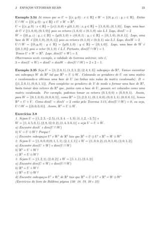3 ESPAC¸OS VETORIAIS REAIS 23
Exemplo 3.34 J´a vimos que se U = {(x, y, 0) : x ∈ R} e W = {(0, y, z) : y, z ∈ R}. Ent˜ao
U ∩ W = {(0, y, 0) : y ∈ R} e U + W = R3
.
U = {(x, y, 0) : x ∈ R} = {x(1, 0, 0) + y(0, 1, 0) : x, y ∈ R} = [(1, 0, 0), (0, 1, 0)]. Logo, uma base
de U ´e {(1, 0, 0), (0, 1, 0)} pois os vetores (1, 0, 0) e (0, 1, 0) s˜ao L.I. Logo, dimU = 2
W = {(0, y, z) : y, z ∈ R} = {y(0, 1, 0) + z(0, 0, 1) : y, z ∈ R} = [(0, 1, 0), (0, 0, 1)]. Logo, uma
base de W ´e {(0, 1, 0), (0, 0, 1)} pois os vetores (0, 1, 0) e (0, 0, 1) s˜ao L.I. Logo, dimW = 2
U ∩ W = {(0, y, 0) : y ∈ R} = {y(0, 1, 0) : y ∈ R} = [(0, 1, 0)]. Logo, uma base de W ´e
{(0, 1, 0)} pois o vetor (0, 1, 0) ´e L.I. Portanto, dim(U ∩ W) = 1.
Temos U + W = R3
. Logo, dim(U + W) = 3.
Observamos neste exemplo, a validade do teorema anterior, isto ´e,
3 = dim(U + W) = dimU + dimW − dim(U ∩ W) = 2 + 2 − 1.
Exemplo 3.35 Seja U = [(1, 2, 0, 1), (1, 2, 1, 2), (2, 4, 1, 3)] subespa¸co do R4
. Vamos encontrar
um subespa¸co W do R4
tal que R4
= U ⊕ W. Colocando os geradores de U em uma matriz
e escalonando-a obtemos uma base de U (as linhas n˜ao nulas da matriz escalonada): B =
{(1, 2, 0, 1), (0, 0, 1, 1)}. Para completar os geradores de U de modo a formar uma base de R4
,
basta tomar dois vetores do R4
que, juntos com a base de U, possam ser colocados como uma
matriz escalonada. Por exemplo, podemos tomar os vetores (0, 1, 0, 0) e (0, 0, 0, 1). Assim,
para W = [(0, 1, 0, 0), (0, 0, 0, 1)], como R4
= [(1, 2, 0, 1), (0, 1, 0, 0), (0, 0, 1, 1), (0, 0, 0, 1)], temos
R4
= U + V . Como dimU = dimV = 2 ent˜ao pelo Teorema 3.13, dim(U ∩ W) = 0, ou seja,
U ∩ W = {(0, 0, 0, 0)}. Assim, R4
= U ⊕ W.
Exerc´ıcios 3.8
1. Sejam U = [(1, 2, 3, −2, 5), (1, 3, 4. − 1, 3), (1, 1, 2, −3, 7)] e
W = [(1, 4, 5, 0, 1), (2, 8, 12, 0, 2), (1, 4, 3, 0, 1)] e seja V = U + W.
a) Encontre dimV e dim(U ∩ W)
b) V = U ⊕ W? Porque?
c) Encontre subespa¸cos U′
e W′
de R5
tais que R5
= U ⊕ U′
e R5
= W ⊕ W′
2. Sejam U = [(1, 0, 0, 0)(0, 1, 1, 1), (2, 1, 1, 1)] e W = [(1, 0, 0, 2), (1, 0, 1, 0), (2, 0, 1, 2)]
a) Encontre dim(U + W) e dim(U ∩ W)
b) R5
= U + W?
c) R5
= U ⊕ W?
3. Sejam U = [(1, 2, 1), (2, 0, 2)] e W = [(1, 1, 1), (2, 1, 2)]
a) Encontre dim(U + W) e dim(U ∩ W)
b) R3
= U + W?
c) R3
= U ⊕ W?
d) Encontre subespa¸cos U′
e W′
de R3
tais que R3
= U ⊕ U′
e R3
= W ⊕ W′
(Exerc´ıcios do livro do Boldrini p´agina 130: 18, 19, 20 e 22)
 