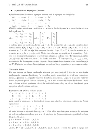 3 ESPAC¸OS VETORIAIS REAIS 24
3.8 Aplica¸c˜ao `as Equa¸c˜oes Lineares
Consideremos um sistema de equa¸c˜oes lineares com m equa¸c˜oes e n inc´ognitas


a11x1 + a12x2 + · · · + a1nxn = b1
a21x1 + a22x2 + · · · + a2nxn = b2
... +
... + · · · +
... =
...
am1x1 + am2x2 + · · · + amnxn = bm
Considerando a matriz dos coeﬁcientes A, a matriz das inc´ognitas X e a matriz dos termos
independentes B,
A =






a11 a12 · · · a1n
a21 a22 · · · a2n
...
... · · ·
...
am1 am2 · · · amn






, X =






x1
x2
...
xn






, B =






b1
b2
...
bm






o sistema pode ser escrito na forma AX = B. Se as matrizes X1 e X2 s˜ao solu¸c˜oes desse
sistema ent˜ao A(X1 + X2) = AX1 + AX2 = B + B = 2B. Assim, AX1 + AX2 = B se, e
somente se, B = 2B, ou seja, B ´e uma matriz nula. Logo, X1 + X2 ´e tamb´em solu¸c˜ao se, e
somente se, b1 = b2 = ... = bm = 0. Neste caso, dizemos que o sistema ´e homogˆeneo. Note
que se o sistema for homogˆeneo, se X for uma solu¸c˜ao do sistema e se r for um escalar, ent˜ao
A(rX) = r(AX) = rO = O, onde O ´e a matriz nula m×1. ´E claro que AOn×1 = Om×1. Assim,
se o sistema for homogˆeneo ent˜ao o conjunto das solu¸c˜oes deste sistema forma um subespa¸co
de Rn
. Portanto, o conjunto das solu¸c˜oes de um sistema linear homogˆeneo ´e um espa¸co vetorial.
Vari´aveis livres
Em um sistema na forma escalonada, dizemos que uma vari´avel ´e livre se ela n˜ao inicia
nenhuma das equa¸c˜oes do sistema. No exemplo a seguir, as vari´aveis x e z iniciam, respectiva-
mente, a primeira e a segunda equa¸c˜oes do sistema escalonado. Logo x e z n˜ao s˜ao vari´aveis
livres, enquanto que as demais vari´aveis, y, s e t, s˜ao as vari´aveis livres do sistema. Note
que podemos atribuir quaisquer valores `as vari´aveis livres e obter os valores das demais para
encontrar solu¸c˜oes para o sistema.
Exemplo 3.36 Dado o sistema abaixo


x + y + z + s + t = 0
2x + 2y − z + 2s − t = 0
x + y + 4z + s + 4t = 0
para encontrar uma base e a dimens˜ao do espa¸co das solu¸c˜oes, colocamos o sistema na forma
escalonada:{
x + y + z + s + t = 0
3z + 3t = 0
de onde tiramos as vari´aveis livres y, s e t. Para obter uma base para o espa¸co das solu¸c˜oes
do sistema, colocamos valores para y, s e t na forma na forma escalonada, garantindo vetores
(x, y, z, s, t) L.I. :
y = 1, s = 0 e t = 0: (−1, 1, 0, 0, 0)
y = 0, s = 1 e t = 0: (−1, 0, 0, 1, 0)
y = 0, s = 0 e t = 1: (0, 0, −1, 0, 1)
Assim, B = {(−1, 1, 0, 0, 0), (−1, 0, 0, 1, 0), (0, 0, −1, 0, 1)} ´e uma base para o espa¸co das
 