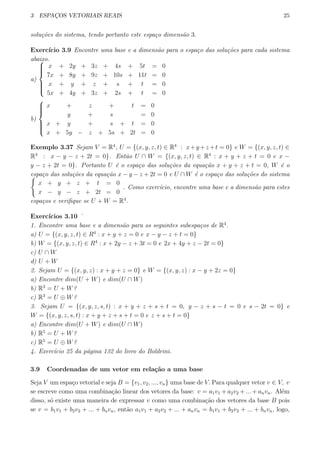 3 ESPAC¸OS VETORIAIS REAIS 25
solu¸c˜oes do sistema, tendo portanto este espa¸co dimens˜ao 3.
Exerc´ıcio 3.9 Encontre uma base e a dimens˜ao para o espa¸co das solu¸c˜oes para cada sistema
abaixo.
a)



x + 2y + 3z + 4s + 5t = 0
7x + 8y + 9z + 10s + 11t = 0
x + y + z + s + t = 0
5x + 4y + 3z + 2s + t = 0
b)



x + z + t = 0
y + s = 0
x + y + s + t = 0
x + 5y − z + 5s + 2t = 0
Exemplo 3.37 Sejam V = R4
, U = {(x, y, z, t) ∈ R4
: x+y +z +t = 0} e W = {(x, y, z, t) ∈
R4
: x − y − z + 2t = 0}. Ent˜ao U ∩ W = {(x, y, z, t) ∈ R4
: x + y + z + t = 0 e x −
y − z + 2t = 0}. Portanto U ´e o espa¸co das solu¸c˜oes da equa¸c˜ao x + y + z + t = 0, W ´e o
espa¸co das solu¸c˜oes da equa¸c˜ao x − y − z + 2t = 0 e U ∩ W ´e o espa¸co das solu¸c˜oes do sistema{
x + y + z + t = 0
x − y − z + 2t = 0
. Como exerc´ıcio, encontre uma base e a dimens˜ao para estes
espa¸cos e veriﬁque se U + W = R4
.
Exerc´ıcios 3.10 ˙
1. Encontre uma base e a dimens˜ao para os seguintes subespa¸cos de R4
.
a) U = {(x, y, z, t) ∈ R4
: x + y + z = 0 e x − y − z + t = 0}
b) W = {(x, y, z, t) ∈ R4
: x + 2y − z + 3t = 0 e 2x + 4y + z − 2t = 0}
c) U ∩ W
d) U + W
2. Sejam U = {(x, y, z) : x + y + z = 0} e W = {(x, y, z) : x − y + 2z = 0}
a) Encontre dim(U + W) e dim(U ∩ W)
b) R3
= U + W?
c) R3
= U ⊕ W?
3. Sejam U = {(x, y, z, s, t) : x + y + z + s + t = 0, y − z + s − t = 0 e s − 2t = 0} e
W = {(x, y, z, s, t) : x + y + z + s + t = 0 e z + s + t = 0}
a) Encontre dim(U + W) e dim(U ∩ W)
b) R5
= U + W?
c) R5
= U ⊕ W?
4. Exerc´ıcio 25 da p´agina 132 do livro do Boldrini.
3.9 Coordenadas de um vetor em rela¸c˜ao a uma base
Seja V um espa¸co vetorial e seja B = {v1, v2, ..., vn} uma base de V. Para qualquer vetor v ∈ V, v
se escreve como uma combina¸c˜ao linear dos vetores da base: v = a1v1 + a2v2 + ... + anvn. Al´em
disso, s´o existe uma maneira de expressar v como uma combina¸c˜ao dos vetores da base B pois
se v = b1v1 + b2v2 + ... + bnvn, ent˜ao a1v1 + a2v2 + ... + anvn = b1v1 + b2v2 + ... + bnvn, logo,
 