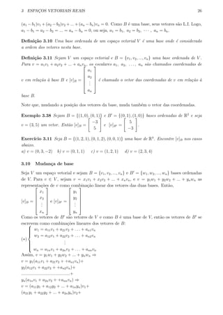 3 ESPAC¸OS VETORIAIS REAIS 26
(a1 −b1)v1 +(a2 −b2)v2 +...+(an −bn)vn = 0. Como B ´e uma base, seus vetores s˜ao L.I. Logo,
a1 − b1 = a2 − b2 = ... = an − bn = 0, ou seja, a1 = b1, a2 = b2, · · · , an = bn.
Deﬁni¸c˜ao 3.10 Uma base ordenada de um espa¸co vetorial V ´e uma base onde ´e considerado
a ordem dos vetores nesta base.
Deﬁni¸c˜ao 3.11 Sejam V um espa¸co vetorial e B = {v1, v2, ..., vn} uma base ordenada de V .
Para v = a1v1 + a2v2 + ... + anvn, os escalares a1, a2, . . . , an s˜ao chamados coordenadas de
v em rela¸c˜ao `a base B e [v]B =






a1
a2
...
an






´e chamado o vetor das coordenadas de v em rela¸c˜ao `a
base B.
Note que, mudando a posi¸c˜ao dos vetores da base, muda tamb´em o vetor das coordenadas.
Exemplo 3.38 Sejam B = {(1, 0), (0, 1)} e B′
= {(0, 1), (1, 0)} bases ordenadas de R2
e seja
v = (3, 5) um vetor. Ent˜ao [v]B =
[
−3
5
]
e [v]B′ =
[
5
−3
]
.
Exerc´ıcio 3.11 Seja B = {(1, 2, 1), (0, 1, 2), (0, 0, 1)} uma base de R3
. Encontre [v]B nos casos
abaixo.
a) v = (0, 3, −2) b) v = (0, 1, 1) c) v = (1, 2, 1) d) v = (2, 3, 4)
3.10 Mudan¸ca de base
Seja V um espa¸co vetorial e sejam B = {v1, v2, ..., vn} e B′
= {w1, w2, ..., wn} bases ordenadas
de V. Para v ∈ V , sejam v = x1v1 + x2v2 + ... + xnvn, e v = y1w1 + y2w2 + ... + ynwn as
representa¸c˜oes de v como combina¸c˜ao linear dos vetores das duas bases. Ent˜ao,
[v]B =






x1
x2
...
xn






e [v]B′ =






y1
y2
...
yn






Como os vetores de B′
s˜ao vetores de V e como B ´e uma base de V, ent˜ao os vetores de B′
se
escrevem como combina¸c˜oes lineares dos vetores de B:
(∗)



w1 = a11v1 + a21v2 + . . . + an1vn
w2 = a12v1 + a22v2 + . . . + an2vn
...
wn = a1nv1 + a2nv2 + . . . + annvn
Assim, v = y1w1 + y2w2 + ... + ynwn ⇒
v = y1(a11v1 + a21v2 + +an1vn)+
y2(a12v1 + a22v2 + +an2vn)+
........................................+
yn(a1nv1 + a2nv2 + +annvn) ⇒
v = (a11y1 + a12y2 + ... + a1nyn)v1+
(a21y1 + a22y2 + ... + a2nyn)v2+
 