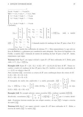 3 ESPAC¸OS VETORIAIS REAIS 27
........................................+
(an1y1 + an2y2 + ... + annyn)vn
Mas v = x1v1 + x2v2 + ... + xnvn, logo,


x1 = a11y1 + a12y2 + . . . + a1nyn
x2 = a21y1 + a22y2 + . . . + a2nyn
...
xn = an1y1 + an2y2 + . . . + annyn
e portanto,
[v]B =






x1
x2
...
xn






=






a11 a12 · · · a1n
a21 a22 · · · a2n
...
... · · ·
...
am1 am2 · · · amn












y1
y2
...
yn






= [I]B′
B [v]B′ , onde a matriz
[I]B′
B =






a11 a12 · · · a1n
a21 a22 · · · a2n
...
... · · ·
...
am1 am2 · · · amn






´e chamada matriz de mudan¸ca da base B′
para a base B (´e
a transposta da matriz dos coeﬁcientes do sistema (*) ). Esta nomenclatura ´e a que est´a no
livro do Boldrini e a adotamos por consider´a-la mais adequada. Nos livros do Lipschutz e do
Coelho, a matriz [I]B′
B ´e chamada de matriz de mudan¸ca da base B para a base B′
. Assim,
enunciamos o que segue.
Teorema 3.14 Seja V um espa¸co vetorial e sejam B e B′
bases ordenadas de V. Ent˜ao, para
cada v ∈ V , [v]B = [I]B′
B [v]B′
Exemplo 3.39 Sejam B = {(3, −2), (−4, 3)} e B′
= {(1, 0), (0, 1)} bases de R2
. Vamos en-
contrar a matriz de mudan¸ca da base B′
para a base B e tamb´em o vetor das coordenadas de
v = (2, 3) em rela¸c˜ao `a base B.
Para encontrar [I]B′
B , escrevemos os vetores de B′
como combina¸c˜ao linear dos vetores de B:
(1, 0) = 3(3, −2) + 2(−4, 3)
(0, 1) = 4(3, −2) + 3(−4, 3)
A transposta da matriz dos coeﬁcientes ´e a matriz procurada: [I]B′
B =
[
3 4
2 3
]
. Como
[v]B = [I]B′
B [v]B′ e [v]B′ =
[
2
3
]
ent˜ao [(2, 3)]B =
[
3 4
2 3
] [
2
3
]
=
[
18
13
]
, ou seja,
(2, 3) = 18(3, −2) + 13(−4, 3).
Exemplo 3.40 No exemplo anterior, vamos encontrar [I]B
B′ e realizar o produto [I]B′
B [I]B
B′ .
Resolvendo, encontramos [I]B
B′ =
[
3 −4
−2 3
]
e [I]B′
B [I]B
B′ =
[
1 0
0 1
]
que ´e a matriz identi-
dade. O pr´oximo teorema mostra que isso sempre acontece, ou seja, [I]B′
B ´e sempre a inversa
da matriz [I]B
B′ .
Teorema 3.15 Seja V um espa¸co vetorial e sejam B e B′
bases ordenadas de V . Ent˜ao, a
inversa da matriz [I]B′
B ´e a matriz [I]B
B′ .
 