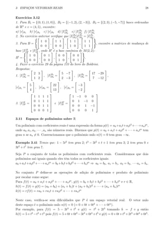 3 ESPAC¸OS VETORIAIS REAIS 28
Exerc´ıcios 3.12
1. Para B1 = {(0, 1), (1, 0)}, B2 = {(−1, 2), (2, −3)}, B3 = {(2, 3), (−5, −7)} bases ordenadas
de R2
e v = (4, 5), encontre:
a) [v]B1 b) [v]B2 c) [v]B3 d) [I]B1
B2
e) [I]B2
B3
f) [I]B1
B3
2. No exerc´ıcio anterior veriﬁque que [I]B2
B3
[I]B1
B2
= [I]B1
B3
.
3. Para B =
{[
1 0
0 0
]
,
[
1 1
0 0
]
,
[
1 1
1 0
]
,
[
1 1
1 1
]}
, encontre a matrizes de mudan¸ca de
base [I]B
B′ e [I]B′
B , onde B′
´e a base canˆonica de M(2, 2):
B′
=
{[
1 0
0 0
]
,
[
0 1
0 0
]
,
[
0 0
1 0
]
,
[
0 0
0 1
]}
.
4. Fazer o exerc´ıcio 29 da p´agina 133 do livro do Boldrini.
Respostas:
1. [I]B1
B2
=
[
2 3
1 2
]
, [I]B1
B3
=
[
5 −7
2 −3
]
, [I]B2
B3
=
[
17 −29
7 −12
]
,
[v]B1 =
[
5
4
]
, [v]B2 =
[
22
13
]
, [v]B3 =
[
−3
−2
]
3. [I]B
B′ =





1 1 1 1
0 1 1 1
0 0 1 1
0 0 0 1





e [I]B′
B =





1 −1 0 0
0 1 −1 0
0 0 1 −1
0 0 0 1





3.11 Espa¸cos de polinˆomios sobre R
Um polinˆomio com coeﬁcientes reais ´e uma express˜ao da forma p(t) = a0 +a1t+a2t2
+· · ·+antn
,
onde a0, a1, a2, · · · , an s˜ao n´umeros reais. Dizemos que p(t) = a0 + a1t + a2t2
+ · · · + antn
tem
grau n se an ̸= 0. Convencionamos que o polinˆomio nulo n(t) = 0 tem grau −∞.
Exemplo 3.41 Temos que: 1 − 5t2
tem grau 2; t3
− 3t2
+ t + 1 tem grau 3; 2 tem grau 0 e
3t2
+ t7
tem grau 7.
Seja P o conjunto de todos os polinˆomios com coeﬁcientes reais. Consideramos que dois
polinˆomios sa˜o iguais quando eles tˆem todos os coeﬁcientes iguais:
a0 +a1t+a2t2
+· · ·+antn
= b0 +b1t+b2t2
+· · ·+bntn
⇒ a0 = b0, a1 = b1, a2 = b2, · · · an = bn.
No conjunto P deﬁne-se as opera¸c˜oes de adi¸c˜ao de polinˆomios e produto de polinˆomio
por escalar como segue:
Para f(t) = a0 + a1t + a2t2
+ · · · + antn
, g(t) = b0 + b1t + b2t2
+ · · · + bntn
e r ∈ R,
h(t) = f(t) + g(t) = (a0 + b0) + (a1 + b1)t + (a2 + b2)t2
+ · · · + (an + bn)tn
k(t) = rf(t) = ra0 + ra1t + ra2t2
+ · · · + rantn
Neste caso, veriﬁca-se sem diﬁculdades que P ´e um espa¸co vetorial real. O vetor nulo
deste espa¸co ´e o polinˆomio nulo n(t) = 0 (= 0 + 0t + 0t2
+ · · · + 0tn
).
Por exemplo, para f(t) = 5 − 3t3
+ t5
e g(t) = t2
+ 2t3
tomando h = f + g ent˜ao
h(t) = 5+t2
−t3
+t5
pois f(t) = 5+0t+0t2
−3t3
+0t4
+t5
e g(t) = 0+0t+t2
+2t3
+0t4
+0t5
.
 