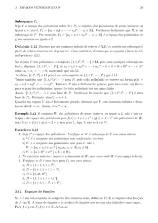 3 ESPAC¸OS VETORIAIS REAIS 29
Subespa¸cos Pn
Seja P o espa¸co dos polinˆomios sobre R e Pn o conjunto dos polinˆomios de graus menores ou
iguais a n, isto ´e, Pn = {a0 + a1t + · · · + antn
: ai ∈ R}. Veriﬁca-se facilmente que Pn ´e um
subespa¸co de P. Por exemplo, P2 = {a0 + a1t + a2t2
: ai ∈ R} ´e o espa¸co dos polinˆomios de
graus menores ou iguais a 2.
Deﬁni¸c˜ao 3.12 Dizemos que um conjunto inﬁnito de vetores ´e (LD) se cont´em um subconjunto
ﬁnito de vetores linearmente dependente. Caso contr´ario, dizemos que o conjunto ´e linearmente
independente (LI).
No espa¸co P dos polinˆomios, o conjunto {1, t, t2
, t3
, · · · } ´e LI, pois para qualquer subconjunto
ﬁnito, digamos, {1, t, t2
, · · · , tn
}, se a0 + a1t + a2t2
+ · · · + antn
= 0 = 0 + 0t + 0t2
+ · · · + 0tn
ent˜ao a0 = a1 = · · · = 0, mostrando que s˜ao LI.
Tamb´em, {t, t3
, t8
} ´e LI pois ´e um subconjunto de {1, t, t2
, · · · , t8
} que ´e LI.
Temos tamb´em que {1, t, t2
, t3
, · · · } gera P, pois todo polinˆomio se escreve na forma p(t) =
a0 + a1t + a2t2
+ · · · + antn
. Tamb´em P n˜ao ´e ﬁnitamente gerado, pois n˜ao existe um limite
para o grau dos polinˆomios, apesar de todo polinˆomio ter um grau ﬁnito.
Assim, {1, t, t2
, t3
, · · · } ´e uma base de P. Veriﬁca-se facilmente que {1, t, t2
, t3
, · · · tn
} ´e uma
base de Pn. Portanto, dimPn = n + 1.
Quando um espa¸co V n˜ao ´e ﬁnitamente gerado, dizemos que V tem dimens˜ao inﬁnita e deno-
tamos dimV = ∞. Assim, dimP = ∞.
Exemplo 3.42 O conjunto W dos polinˆomios de graus maiores ou iguais a 2, n˜ao ´e um su-
bespa¸co do espa¸co dos polinˆomios pois f(x) = 1 + x + x2
e g(x) = 1 − x2
s˜ao polinˆomios de W,
mas h(x) = f(x) + g(x) = 2 + x tem grau 1, logo, h n˜ao est´a em W.
Exerc´ıcios 3.13
1. Seja P o espa¸co dos polinˆomios. Veriﬁque se W ´e subespa¸co de P nos casos abaixo.
a) W ´e o conjunto dos polinˆomios com coeﬁcientes inteiros.
b) W ´e o conjunto dos polinˆomios com grau 2, isto ´e,
W = {a0 + a1t + a2t2
| a0, a1, a2 ∈ R, a2 ̸= 0}.
c) W = {a + bt2
+ ct5
| a, b, c ∈ R}.
2. No exerc´ıcio anterior, encontre a dimens˜ao de W, nos casos onde W ´e um espa¸co vetorial.
3. Veriﬁque se B ´e uma base para P2 nos caos abaixo.
a) B = {1 + t, 1, 1 + t2
}.
b) B = {1 + t, 1 − t, 1 − t2
}.
c) B = {2, 3t, 4t2
}.
d) B = {1, 1 + t, 1 − t, t2
}.
e) B = {1 + t, 1 − t2
, 1 + t3
}.
3.12 Espa¸cos de fun¸c˜oes
Se A ´e um subconjunto do conjunto dos n´umeros reais, deﬁne-se F(A) o conjunto das fun¸c˜oes
de A em R. A soma de fun¸c˜oes e o produto de fun¸c˜oes por escalar s˜ao deﬁnidos como segue:
Para f e g em F(A) e r ∈ R, deﬁne-se:
 