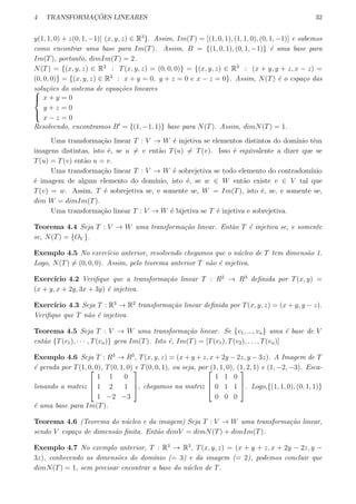 4 TRANSFORMAC¸ ˜OES LINEARES 32
y(1, 1, 0) + z(0, 1, −1)| (x, y, z) ∈ R3
}. Assim, Im(T) = [(1, 0, 1), (1, 1, 0), (0, 1, −1)] e sabemos
como encontrar uma base para Im(T). Assim, B = {(1, 0, 1), (0, 1, −1)} ´e uma base para
Im(T), portanto, dimIm(T) = 2.
N(T) = {(x, y, z) ∈ R3
: T(x, y, z) = (0, 0, 0)} = {(x, y, z) ∈ R3
: (x + y, y + z, x − z) =
(0, 0, 0)} = {(x, y, z) ∈ R3
: x + y = 0, y + z = 0 e x − z = 0}. Assim, N(T) ´e o espa¸co das
solu¸c˜oes do sistema de equa¸c˜oes lineares


x + y = 0
y + z = 0
x − z = 0
Resolvendo, encontramos B′
= {(1, −1, 1)} base para N(T). Assim, dimN(T) = 1.
Uma transforma¸c˜ao linear T : V → W ´e injetiva se elementos distintos do dom´ınio tˆem
imagens distintas, isto ´e, se u ̸= v ent˜ao T(u) ̸= T(v). Isso ´e equivalente a dizer que se
T(u) = T(v) ent˜ao u = v.
Uma transforma¸c˜ao linear T : V → W ´e sobrejetiva se todo elemento do contradom´ınio
´e imagem de algum elemento do dom´ınio, isto ´e, se w ∈ W ent˜ao existe v ∈ V tal que
T(v) = w. Assim, T ´e sobrejetiva se, e somente se, W = Im(T), isto ´e, se, e somente se,
dim W = dimIm(T).
Uma transforma¸c˜ao linear T : V → W ´e bijetiva se T ´e injetiva e sobrejetiva.
Teorema 4.4 Seja T : V → W uma transforma¸c˜ao linear. Ent˜ao T ´e injetiva se, e somente
se, N(T) = {OV }.
Exemplo 4.5 No exerc´ıcio anterior, resolvendo chegamos que o n´ucleo de T tem dimens˜ao 1.
Logo, N(T) ̸= (0, 0, 0). Assim, pelo teorema anterior T n˜ao ´e injetiva.
Exerc´ıcio 4.2 Veriﬁque que a transforma¸c˜ao linear T : R2
→ R3
deﬁnida por T(x, y) =
(x + y, x + 2y, 3x + 3y) ´e injetiva.
Exerc´ıcio 4.3 Seja T : R3
→ R2
transforma¸c˜ao linear deﬁnida por T(x, y, z) = (x + y, y − z).
Veriﬁque que T n˜ao ´e injetiva.
Teorema 4.5 Seja T : V → W uma transforma¸c˜ao linear. Se {v1, ..., vn} uma ´e base de V
ent˜ao {T(v1), · · · , T(vn)} gera Im(T). Isto ´e, Im(T) = [T(v1), T(v2), . . . , T(vn)]
Exemplo 4.6 Seja T : R3
→ R3
, T(x, y, z) = (x + y + z, x + 2y − 2z, y − 3z). A Imagem de T
´e gerada por T(1, 0, 0), T(0, 1, 0) e T(0, 0, 1), ou seja, por (1, 1, 0), (1, 2, 1) e (1, −2, −3). Esca-
lonando a matriz



1 1 0
1 2 1
1 −2 −3


, chegamos na matriz



1 1 0
0 1 1
0 0 0


. Logo,{(1, 1, 0), (0, 1, 1)}
´e uma base para Im(T).
Teorema 4.6 (Teorema do n´ucleo e da imagem) Seja T : V → W uma transforma¸c˜ao linear,
sendo V espa¸co de dimens˜ao ﬁnita. Ent˜ao dimV = dimN(T) + dimIm(T).
Exemplo 4.7 No exemplo anterior, T : R3
→ R3
, T(x, y, z) = (x + y + z, x + 2y − 2z, y −
3z), conhecendo as dimens˜oes do dom´ınio (= 3) e da imagem (= 2), podemos concluir que
dimN(T) = 1, sem precisar encontrar a base do n´ucleo de T.
 
