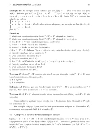 4 TRANSFORMAC¸ ˜OES LINEARES 33
Exemplo 4.8 No exemplo acima, sabemos que dimN(T) = 1. Qual seria uma base para
N(T)? Sabemos que N(T) = {(x, y, z) ∈ R3
: T(x, y, z) = (0, 0, 0)}, ou seja, N(T) =
{(x, y, z) : x + y + z = 0, x + 2y − 2z = 0 e y − 3z = 0}. Assim N(T) ´e o conjunto das
solu¸c˜oes do sistema


x + y + z = 0
x + 2y − 2z = 0
y − 3z = 0
. Resolvendo o sistema chegamos, por exemplo, na base (4, −3, −1)
para N(T).
Exerc´ıcios.
1) Mostre que uma transforma¸c˜ao linear T : R5
→ R3
n˜ao pode ser injetiva.
2) Mostre que uma transforma¸c˜ao linear T : R3
→ R4
n˜ao pode ser sobrejetiva.
3) Seja T : V → W uma transforma¸c˜ao linear. Mostre que:
a) se dimV > dimW ent˜ao T n˜ao ´e injetiva;
b) se dimV < dimW ent˜ao T n˜ao ´e sobrejetiva.
4) Seja F : R5
→ R3
dada por F(x, y, z, s, t) = (x+y+z+s+t, 2x+3y+4z−5s+t, x+4y+6z−8s).
a) Encontre uma base para a imagem de F
b) Qual a dimens˜ao do n´ucleo de F?
c) Encontre uma base para N(F).
5) Seja G : R3
→ R3
deﬁnida por G(x, y, z) = (x + y − 2z, y + 3z, x + 2y + z)
a) Encontre uma base para o n´ucleo de G
b) Qual a dimens˜ao da imagem de G?
c) Encontre uma base para ImG.
Teorema 4.7 Sejam V e W espa¸cos vetoriais de mesma dimens˜ao e seja T : V → W uma
transforma¸c˜ao linear. S˜ao equivalentes:
a) T ´e injetiva
b) T ´e sobrejetiva
Deﬁni¸c˜ao 4.3 Dizemos que uma transforma¸c˜ao linear T : V → W ´e um isomorﬁsmo se T ´e
bijetiva. Neste caso, dizemos que V e W s˜ao isomorfos.
Teorema 4.8 Se V e W s˜ao espa¸cos vetoriais de mesma dimens˜ao (ﬁnita) ent˜ao V e W s˜ao
isomorfos.
Temos ent˜ao que qualquer espa¸co vetorial real V de dimens˜ao ﬁnita ´e isomorfo a Rn
onde
n ´e a dimens˜ao de V .
Por exemplo, o espa¸co P4 dos polinˆomios de graus menores ou iguais a 4 ´e isomorfo a R5
;
o espa¸co das matrizes reais M(2, 3) ´e isomorfo a R6
.
4.3 Composta e inversa de transforma¸c˜oes lineares
Sejam T : V → W e F : W → U s˜ao transforma¸c˜oes lineares. Se v ∈ V ent˜ao T(v) ∈ W.
Logo podemos aplicar F em T(v) e obter F(T(v)) ∈ U. Desse modo, podemos deﬁnir uma
fun¸c˜ao de V em U, que ´e chamada a composi¸c˜ao de T e F e ´e denotada por FoT : V → U, e
(FoT)(v) = F(T(v)).
 
