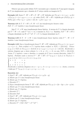 4 TRANSFORMAC¸ ˜OES LINEARES 34
Observe que para poder deﬁnir FoT ´e necess´ario que o dom´ınio de F seja igual `a imagem
de T (ou simplesmente que o dom´ınio de F esteja contido na imagem de T).
Exemplo 4.9 Sejam T : R2
→ R3
e F : R3
→ R4
deﬁnidas por T(x, y) = (x + y, x − y, 2x)
e F(x, y, z) = (x + y, y + z, z + x, −y) ent˜ao (ToF) : R2
→ R4
´e deﬁnida por (FoT)(x, y) =
F(T(x, y)) = F(x + y, x − y, 2x) = (2x, 3x − y, 3x + y, y − x).
Teorema 4.9 Se T : V → W e F : W → U s˜ao transforma¸c˜oes lineares ent˜ao
FoT : V → U tamb´em ´e uma transforma¸c˜ao linear.
Seja T : V → W uma transforma¸c˜ao linear bijetiva. A inversa de T ´e a fun¸c˜ao denotada
por T−1
: W → V , onde T−1
(w) = v se, e somente se, T(v) = w. Tamb´em, ToT−1
: W → W ´e
a fun¸c˜ao identidade em W e T−1
oT : V → V ´e a fun¸c˜ao identidade em V .
Teorema 4.10 Se T : V → W ´e uma transforma¸c˜ao linear bijetiva ent˜ao T−1
: W → V
tamb´em ´e uma transforma¸c˜ao linear.
Exemplo 4.10 Seja a transforma¸c˜ao linear T : R3
→ R3
, deﬁnida por T(x, y, z) = (x + y, y +
z, x + y + z). Para veriﬁcar se T ´e injetiva basta veriﬁcar se N(T) = {(0, 0, 0)}. Temos:
(x, y, z) ∈ N(T) ⇔ T(x, y, z) = (0, 0, 0) ⇔ (x + y, y + z, x + y + z) = (0, 0, 0). Resolvendo o
sistema chegamos que a ´unica solu¸c˜ao ´e x = 0, y = 0, z = 0, ou seja, N(T) = {(0, 0, 0)}.
Assim, T ´e injetiva e como o dom´ınio e a imagem de T tem a mesma dimens˜ao, ent˜ao T ´e
bijetiva. Portanto existe a inversa T−1
: R3
→ R3
e T−1
(x, y, z) = (a, b, c) ⇔ T(a, b, c) =
(x, y, z) ⇔ (a + b, b + c, a + b + c) = (x, y, z) ⇔


a + b = x
b + c = y
a + b + c = z
Resolvendo o ssistema chegamos em a = −y + z, b = x + y − z e c = z − x. Assim, a inversa
´e dada por T−1
(x, y, z) = (−y + z, x + y − z, z − x).
Exerc´ıcio 4.4
1) Seja T : R2
→ R2
, deﬁnida por T(x, y) = (x + y, 2x − y).
a) Mostre que T ´e uma transforma¸c˜ao linear.
b) Mostre que T ´e bijetiva.
c) Encontre T−1
.
2) Seja a transforma¸c˜ao linear T : R3
→ R3
, deﬁnida por T(x, y, z) = (2x − 3y + z, 4x − y, 3x).
a) Mostre que T ´e uma transforma¸c˜ao linear.
b) Mostre que T ´e bijetiva.
c) Encontre T−1
.
d) Encontre ToT
3) Seja T : R2
→ R2
, deﬁnida por T(x, y) = (x + y, y).
a) Mostre que T ´e uma transforma¸c˜ao linear.
b) Mostre que T ´e bijetiva.
c) Encontre T−1
, ToT, ToT−1
e T−1
oT−1
.
 
