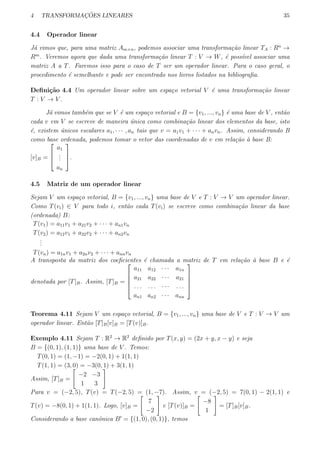 4 TRANSFORMAC¸ ˜OES LINEARES 35
4.4 Operador linear
J´a vimos que, para uma matriz Am×n, podemos associar uma transforma¸c˜ao linear TA : Rn
→
Rm
. Veremos agora que dada uma transforma¸c˜ao linear T : V → W, ´e poss´ıvel associar uma
matriz A a T. Faremos isso para o caso de T ser um operador linear. Para o caso geral, o
procedimento ´e semelhante e pode ser encontrado nos livros listados na bibliograﬁa.
Deﬁni¸c˜ao 4.4 Um operador linear sobre um espa¸co vetorial V ´e uma transforma¸c˜ao linear
T : V → V .
J´a vimos tamb´em que se V ´e um espa¸co vetorial e B = {v1, ..., vn} ´e uma base de V , ent˜ao
cada v em V se escreve de maneira ´unica como combina¸c˜ao linear dos elementos da base, isto
´e, existem ´unicos escalares a1, · · · , an tais que v = a1v1 + · · · + anvn. Assim, considerando B
como base ordenada, podemos tomar o vetor das coordenadas de v em rela¸c˜ao `a base B:
[v]B =



a1
...
an


.
4.5 Matriz de um operador linear
Sejam V um espa¸co vetorial, B = {v1, ..., vn} uma base de V e T : V → V um operador linear.
Como T(vi) ∈ V para todo i, ent˜ao cada T(vi) se escreve como combina¸c˜ao linear da base
(ordenada) B:
T(v1) = a11v1 + a21v2 + · · · + an1vn
T(v2) = a12v1 + a22v2 + · · · + an2vn
...
T(vn) = a1nv1 + a2nv2 + · · · + annvn
A transposta da matriz dos coeﬁcientes ´e chamada a matriz de T em rela¸c˜ao `a base B e ´e
denotada por [T]B. Assim, [T]B =





a11 a12 · · · a1n
a21 a22 · · · a21
. . . . . . · · · . . .
an1 an2 · · · ann





Teorema 4.11 Sejam V um espa¸co vetorial, B = {v1, ..., vn} uma base de V e T : V → V um
operador linear. Ent˜ao [T]B[v]B = [T(v)]B.
Exemplo 4.11 Sejam T : R2
→ R2
deﬁnido por T(x, y) = (2x + y, x − y) e seja
B = {(0, 1), (1, 1)} uma base de V . Temos:
T(0, 1) = (1, −1) = −2(0, 1) + 1(1, 1)
T(1, 1) = (3, 0) = −3(0, 1) + 3(1, 1)
Assim, [T]B =
[
−2 −3
1 3
]
Para v = (−2, 5), T(v) = T(−2, 5) = (1, −7). Assim, v = (−2, 5) = 7(0, 1) − 2(1, 1) e
T(v) = −8(0, 1) + 1(1, 1). Logo, [v]B =
[
7
−2
]
e [T(v)]B =
[
−8
1
]
= [T]B[v]B.
Considerando a base canˆonica B′
= {(1, 0), (0, 1)}, temos
 