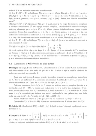 5 AUTOVALORES E AUTOVETORES 37
nulo de V ´e um autovetor associado ao autovalor 0.
3) Seja T : R2
→ R2
deﬁnida por T(x, y) = (−y, x). Ent˜ao T(x, y) = λ(x, y) ⇒ (−y, x) =
(λx, λy) ⇒ −y = λx e x = λy ⇒ −y = λ2
y ⇒ λ2
= −1 ou y = 0. Como λ ∈ R ent˜ao λ2
̸= −1,
logo, y = 0 e, portanto, x = λy = 0, ou seja, (x, y) = (0, 0). Assim, n˜ao existem autovalores
para T.
3b) Seja T : C2
→ C2
deﬁnida por T(x, y) = (−y, x), onde C ´e o corpo dos n´umeros complexos
e estamos considerando C2
um espa¸co vetorial complexo. Desenvolvendo como no exemplo
anterior, chegamos que x = λy e λ2
= −1. Como estamos trabalhando num espa¸co vetorial
complexo, temos dois autovalores: λ1 = i e λ2 = −i. Assim, para λ1 = i temos x = iy e os
autovetores associados ao autovalor λ1 = i s˜ao da forma (iy, y), y ̸= 0; para λ2 = −i temos
x = −iy e os autovetores associados ao autovalor λ2 = −i s˜ao da forma (−iy, y), y ̸= 0;
4) Seja T : R2
→ R2
deﬁnida por T(x, y) = (x, x − 2y). Se (x, y) ´e um autovetor associado a
um autovalor λ ent˜ao
T(x, y) = λ(x, y) ⇒ (x, x − 2y) = (λx, λy) ⇒
{
x = λx
x − 2y = λy
Se x = 0 ent˜ao y ̸= 0 e −2y = λy. Logo, λ = −2. Assim, −2 ´e um autovalor de T e os vetores
da forma v = (0, y), y ̸= 0, s˜ao autovetores associados ao autovalor −2. Se x ̸= 0 ent˜ao λ = 1
e x−2y = y, ou seja, x = 3y. Assim, 1 ´e um autovalor de T e os vetores da forma v = (3y, y),
y ̸= 0, s˜ao autovetores associados ao autovalor 1.
5.1 Autovalores e Autovetores de uma matriz
Deﬁni¸c˜ao 5.2 Seja A uma matriz n×n. Um autovalor de A ´e um escalar λ para o qual existe
um vetor coluna v n×1 n˜ao nulo, tal que Av = λv. O vetor v aqui ´e tamb´em chamado de
autovetor associado ao autovalor λ .
Dada uma matriz n×n A, vamos proceder de modo a procurar os autovalores e autovetores
de A. Se v ´e um autovetor de A associado ao autovalor λ, ent˜ao Av = λv = λIv onde I ´e a
matriz identidade n×n. Logo, Av − λIv = O, ou seja, (A − λI)v = O.
Podemos considerar (A − λI)v = O como um sistema com n equa¸c˜oes lineares a n
inc´ognitas onde (A − λI) ´e a matriz dos coeﬁcientes e v ´e a matriz das inc´ognitas. O sis-
tema possui solu¸c˜ao n˜ao nula se, e somente se, o posto da matriz A−λI ´e menor que n. Neste
caso, A − λI ´e equivalente por linhas a uma matriz escalonada M com, pelo menos, uma linha
nula, ou seja, detM = 0. Portanto, det(A − λI) = detM = 0.
Assim, existe um vetor v ̸= O tal que Av = λv se, e somente se, det(A − λI) = 0.
Denotando P(λ) = det(A − λI), temos que os autovalores de A s˜ao as ra´ızes de P(λ).
Deﬁni¸c˜ao 5.3 O polinˆomio P(λ) = det(A − λI) deﬁnido acima ´e chamado o polinˆomio carac-
ter´ıstico de A.
Exemplo 5.2 Para A =
[
−1 4
1 2
]
, P(λ) = det(A − λI) = det
[
−1 − λ 4
1 2 − λ
]
=
(−1 − λ)(2 − λ) − 4 ⇒ P(λ) = −2 − λ + λ2
− 4 = λ2
− λ − 6.
Assim, as ra´ızes do polinˆomio caracter´ıstico P(λ) = λ2
− λ − 6 s˜ao λ = −2 e λ = 3.
 