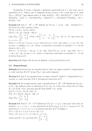 5 AUTOVALORES E AUTOVETORES 39
O polinˆomio P acima ´e chamado o polinˆomio caracter´ıstico de T e suas ra´ızes s˜ao os
autovalores de T. Observe que P independe da base B pois se B′
´e outra base de V ent˜ao
[T]B′ = A[T]BA−1
para alguma matriz A. Logo, det([T]B′ − λI) = det(A[T]BA−1
− λAIA−1
) =
det(A([T]B − λI)A−1
) = det(A)det([T]B − λI)det(A−1
) = det(A)det(A−1
)det([T]B − λI) =
det([T]B − λI).
Exemplo 5.3 Seja T : R2
→ R2
deﬁnida por T(x, y) = (x, 8x − 3y). Tomando B =
{(1, 0), (0, 1)} a base canˆonica, temos:
T(1, 0) = (1, 8) = 1(1, 0) + 8(0, 1)
T(0, 1) = (0, −3) = 0(1, 0) − 3(0, 1)
Logo, [T]B =
[
1 0
8 −3
]
e P(λ) = det
[
1 − λ 0
8 −3 − λ
]
= (1 − λ)(−3 − λ), cujas ra´ızes s˜ao
λ = 1 e λ = −3.
Para λ = 1, T(x, y) = 1(x, y) = (x, y). Como T(x, y) = (x, 8x−3y) ent˜ao x = x e y = 8x−3y,
ou seja, x ´e qualquer e y = 2x. Assim, os autovetores associados ao autovalor λ = 1 s˜ao da
forma (x, 2x), x ̸= 0.
Para λ = −3, T(x, y) = −3(x, y) = (−3x, −3y). Como T(x, y) = (x, 8x − 3y) ent˜ao −3x = x
e −3y = 8x − 3y, ou seja, x = 0. Assim, os autovetores associados ao autovalor λ = −3 s˜ao
da forma (0, y), y ̸= 0.
Exerc´ıcios 5.3 P´agina 195 do livro do Boldrini: 2,3,4,5,6,7,8,9,10,11,13,16.
5.3 Diagonaliza¸c˜ao
Deﬁni¸c˜ao 5.4 Dizemos que um operador linear T sobre um espa¸co vetorial V ´e diagonaliz´avel
se existe uma base B de V tal que [T]B ´e uma matriz diagonal.
Teorema 5.1 Seja T um operador linear no espa¸co vetorial V. Ent˜ao T ´e diagonaliz´avel se, e
somente se, existe uma base B de V formada por autovetores de T.
Exemplo 5.4 No exemplo anterior, para o operador linear T : R2
→ R2
deﬁnido por T(x, y) =
(x, 8x − 3y), podemos tomar os autovetores (1, 2) e (0, −5). Como estes vetores s˜ao L.I. ent˜ao
B = {(1, 2), (0, −5)} ´e uma base para R2
(pois dimR2
= 2). Assim,
T(1, 2) = (1, 2) = 1(1, 2) + 0(0, −5)
T(0, −5) = (0, 15) = 0(1, 2) − 3(0, −5)
Logo, [T]B =
[
1 0
0 −3
]
Exemplo 5.5 Para T : C2
→ C2
deﬁnida por T(x, y) = (−y, x), vimos que temos dois au-
tovalores: λ1 = i e λ2 = −i com autovetores da forma (iy, y), y ̸= 0 e (−iy, y), y ̸= 0. Os
autovetores v1 = (i, 1) e v2 = (−i, 1) formam uma base de C2
(veriﬁque) e
T(v1) = T(i, 1) = (−1, i) = i(i, 1) + 0(−i, 1)
T(v2) = T(−i, 1) = (−1, −i) = 0(i, 1) − i(−i, 1)
Assim, para B = {v1, v2} temos [T] =
[
i 0
0 −i
]
.
 