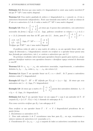 5 AUTOVALORES E AUTOVETORES 40
Deﬁni¸c˜ao 5.5 Dizemos que uma matriz A ´e diagonaliz´avel se existe uma matriz invert´ıvel P
tal que P−1
AP ´e uma matriz diagonal.
Teorema 5.2 Uma matriz quadrada de ordem n ´e diagonaliz´avel se, e somente se, A tem n
autovetores linearmente independentes. Neste caso tomando uma matriz P, onde as colunas de
P s˜ao os n autovetores L.I. de A ent˜ao a matriz P−1
AP ´e uma matriz diagonal.
Exemplo 5.6 Para A =
[
−1 4
1 2
]
, j´a vimos que A possui dois autovalores, com autovetores
associados da forma (−4y, y) e (x, x). Logo, podemos considerar os vetores v = (−4, 1) e
w = (1, 1) formando uma base de R2
, pois s˜ao L.I.. Assim, para P =
[
−4 1
1 1
]
, P−1
=
[
−1/5 1/5
1/5 4/5
]
. Logo, P−1
AP = · · · =
[
−2 0
0 3
]
Veriﬁque que PAP−1
n˜ao ´e uma matriz diagonal.
O problema ent˜ao de saber se uma matriz de ordem n, ou um operador linear sobre um
espa¸co de dimens˜ao n, ´e diagonaliz´avel, consiste em veriﬁcar se o operador linear possui uma
base formada por autovetores, isto ´e, se existem n autovetores que s˜ao L.I.
Os pr´oximos resultados valem tanto para operadores lineares quanto para matrizes, j´a que
podemos identiﬁcar matrizes com operadores lineares e identiﬁcar espa¸co vetorial de dimens˜ao
n com Rn
.
Teorema 5.3 Se v1, v2, · · · , vm s˜ao autovetores associados, respectivamente, a autovalores
distintos λ1, λ2, · · · , λm ent˜ao v1, v2, · · · , vm s˜ao vetores L.I.
Teorema 5.4 Sejam T um operador linear em V, e n = dimV . Se T possui n autovalores
distintos ent˜ao T ´e diagonaliz´avel.
Exemplo 5.7 Seja T : R2
→ R2
deﬁnida por T(x, y) = (x, x − 2y). J´a vimos que seus
autovalores s˜ao 1 e −2. Logo, T ´e diagonaliz´avel.
Exemplo 5.8 J´a vimos que a matriz A =
[
−1 4
1 2
]
possui dois autovalores distintos: λ1 = 3
e λ2 = −2. Logo, A ´e diagonaliz´avel.
Deﬁni¸c˜ao 5.6 Seja T um operador linear em um espa¸co V e seja λ um autovalor de T. O
conjunto Eλ = {v ∈ V : T(v) = λv} ´e chamado de autoespa¸co de λ.
Fica como exerc´ıcio veriﬁcar que Eλ ´e um subespa¸co de V .
Para veriﬁcar se um operador linear T : V → V ´e diagonaliz´avel procedemos da se-
guinte forma:
1. Encontramos os autovalores de T;
2. Para cada autovalor λ de T encontramos uma base para Eλ , ou seja, encontramos o
n´umero m´aximo de autovetores L.I. associados a λ ;
3. Consideramos B = {v1, v2, · · · , vn} o conjunto de todos os autovetores encontrados no ´ıtem
 