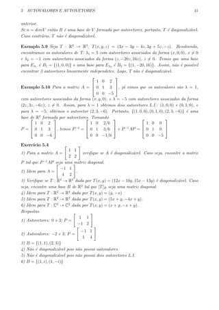 5 AUTOVALORES E AUTOVETORES 41
anterior.
Se n = dimV ent˜ao B ´e uma base de V formada por autovetores, portanto, T ´e diagonaliz´avel.
Caso contr´ario, T n˜ao ´e diagonaliz´avel.
Exemplo 5.9 Seja T : R3
→ R3
, T(x, y, z) = (3x − 3y − 4z, 3y + 5z, −z). Resolvendo,
encontramos os autovalores de T: λ1 = 3 com autovetores associados da forma (x, 0, 0), x ̸= 0
e λ2 = −1 com autovetores associados da forma (z, −20z, 16z), z ̸= 0. Temos que uma base
para Eλ1 ´e B1 = {(1, 0, 0)} e uma base para Eλ2 ´e B2 = {(1, −20, 16)}. Assim, n˜ao ´e poss´ıvel
encontrar 3 autovetores linearmente independetes. Logo, T n˜ao ´e diagonaliz´avel.
Exemplo 5.10 Para a matriz A =



1 0 2
0 1 3
0 0 −5


, j´a vimos que os autovalores s˜ao λ = 1,
com autovetores associados da forma (x, y, 0), e λ = −5 com autovetores associados da forma
(2z, 3z, −6z), z ̸= 0. Assim, para λ = 1 obtemos dois autovetores L.I.: (1, 0, 0) e (0, 1, 0), e
para λ = −5, obtemos o autovetor (2, 3, −6). Portanto, {(1, 0, 0), (0, 1, 0), (2, 3, −6)} ´e uma
base de R3
formada por autovetores. Tomando
P =



1 0 2
0 1 3
0 0 −6


, temos P−1
=



1 0 2/6
0 1 3/6
0 0 −1/6


 e P−1
AP =



1 0 0
0 1 0
0 0 −5



Exerc´ıcio 5.4
1) Para a matriz A =
[
1 1
2 2
]
veriﬁque se A ´e diagonaliz´avel. Caso seja, encontre a matriz
P tal que P−1
AP seja uma matriz diagonal.
2) Idem para A =
[
−1 1
4 2
]
.
3) Veriﬁque se T : R2
→ R2
dada por T(x, y) = (12x − 10y, 15x − 13y) ´e diagonaliz´avel. Caso
seja, encontre uma base B de R2
tal que [T]B seja uma matriz diagonal.
4) Idem para T : R2
→ R2
dada por T(x, y) = (y, −x)
5) Idem para T : R2
→ R2
dada por T(x, y) = (5x + y, −4x + y).
6) Idem para T : C2
→ C2
dada por T(x, y) = (x + y, −x + y).
Respostas.
1) Autovetores: 0 e 3; P =
[
1 1
−1 2
]
2) Autovalores: −2 e 3; P =
[
−1 1
1 4
]
3) B = {(1, 1), (2, 3)}
4) N˜ao ´e diagonaliz´avel pois n˜ao possui autovalores.
5) N˜ao ´e diagonaliz´avel pois n˜ao possui dois autovetores L.I.
6) B = {(1, i), (1, −i)}
 