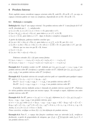 6 PRODUTO INTERNO 42
6 Produto Interno
Neste cap´ıtulo vamos considerar espa¸cos vetoriais sobre K, onde K = R ou K = C, ou seja, os
espa¸cos vetoriais podem ser reais ou complexos, dependendo de ser K = R ou K = C.
6.1 Deﬁni¸c˜ao e exemplos
Deﬁni¸c˜ao 6.1 Seja V um espa¸co vetorial. Um produto interno sobre V ´e uma fun¸c˜ao de V ×V
em K, denotada por ⟨ , ⟩, satisfazendo:
a) ⟨v, v⟩ ∈ R, ⟨v, v⟩ ≥ 0 e ⟨v, v⟩ = 0 ⇔ v = O, para todo v ∈ V ;
b) ⟨au + bv, w⟩ = a⟨u, w⟩ + b⟨v, w⟩, para todos u, v, w ∈ V, a, b ∈ K;
c) ⟨u, v⟩ = ⟨v, u⟩, para todos u, v ∈ V . Aqui, a denota o complexo conjugado de a.
A partir da deﬁni¸c˜ao, podemos tamb´em concluir que:
d) ⟨w, au + bv⟩ = a⟨w, u⟩ + b⟨w, v⟩, para todos u, v, w ∈ V, a, b ∈ K, por (b) e (c);
e) ⟨v, O⟩ = ⟨v, 0v⟩ = 0⟨v, v⟩ = 0⟨v, v⟩ = 0 e ⟨O, v⟩ = ⟨v, O⟩ = 0 = 0, para todo v ∈ V , por (d).
Observe que no caso em que K = R, temos:
c) ⟨u, v⟩ = ⟨v, u⟩;
d) ⟨w, au + bv⟩ = a⟨w, u⟩ + b⟨w, v⟩;
Podemos estender (b) e (d) para somas ﬁnitas:
b’) ⟨a1v1 + a2v2 + · · · + anvn, w⟩ = a1⟨v1, w⟩ + a2⟨v2, w⟩ + · · · + an⟨vn, w⟩
d’) ⟨w, a1v1 + a2v2 + · · · + anvn⟩ = a1⟨w, v1⟩ + a2⟨w, v2⟩ + · · · + an⟨w, vn⟩
Exemplo 6.1 O produto escalar em R2
, deﬁnido por ⟨(x1, y1), (x2, y2)⟩ = x1x2 + y1y2 ´e um
produto interno sobre R2
(veriﬁcar); o produto escalar em C2
, deﬁnido por ⟨(x1, y1), (x2, y2)⟩ =
x1x2 + y1y2 ´e um produto interno sobre C2
(veriﬁcar).
Exemplo 6.2 O produto interno do exemplo anterior pode ser expandido para qualquer espa¸co
Kn
, para u = (x1, x2, ..., xn) e v = (y1, y2, ..., yn):
Em Cn
: ⟨u, v⟩ = x1y1 + x2y2 + · · · + xnyn ´e um produto interno sobre Cn
.
Em Rn
: ⟨u, v⟩ = x1y1 + x2y2 + · · · + xnyn ´e um produto interno sobre Rn
.
O produto interno deﬁnido acima ´e chamado de produto interno usual de Kn
. Podemos
ter v´arios produtos internos para um mesmo espa¸co. No exemplo a seguir, deﬁnimos um outro
produto interno sobre R2
.
Exemplo 6.3 Em R2
, para u = (x1, y1) e v = (x2, y2), deﬁnimos ⟨u, v⟩ = ⟨(x1, y1), (x2, y2)⟩ =
2x1x2 − x1y2 − x2y1 + y1y2 ´e um produto interno, pois:
a) se v = (x1, y1) ent˜ao ⟨v, v⟩ = 2x1x1 − x1y1 − x1y1 + y1y1 = 2x2
1 − 2x1y1 + y2
1 = x2
1 + x2
1 −
2x1y1 + y2
1 = x2
1 + (x1 − y1)2
≥ 0 e x2
1 + (x1 − y1)2
= 0 ⇔ x1 = 0 e x1 + y1 = 0 ⇔ x1 = y1 = 0.
Assim, ⟨v, v⟩ ≥ 0 e ⟨v, v⟩ = 0 ⇔ v = (0, 0).
Como exerc´ıcio, veriﬁque os ´ıtens (b) e (c) da deﬁni¸c˜ao de produto interno.
Exemplo 6.4 Para V , o espa¸co das fun¸c˜oes cont´ınuas reais no intervalo [a, b], veriﬁca-se
facilmente, a partir de propriedades de integrais, que ⟨f, g⟩ =
∫ b
a
f(x)g(x)dx onde f, g ∈ V , ´e
um produto interno em V .
 