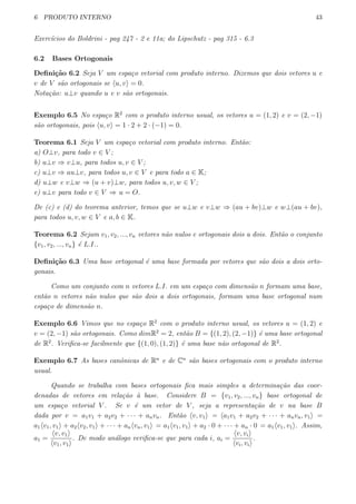 6 PRODUTO INTERNO 43
Exerc´ıcios do Boldrini - pag 247 - 2 e 11a; do Lipschutz - pag 315 - 6.3
6.2 Bases Ortogonais
Deﬁni¸c˜ao 6.2 Seja V um espa¸co vetorial com produto interno. Dizemos que dois vetores u e
v de V s˜ao ortogonais se ⟨u, v⟩ = 0.
Nota¸c˜ao: u⊥v quando u e v s˜ao ortogonais.
Exemplo 6.5 No espa¸co R2
com o produto interno usual, os vetores u = (1, 2) e v = (2, −1)
s˜ao ortogonais, pois ⟨u, v⟩ = 1 · 2 + 2 · (−1) = 0.
Teorema 6.1 Seja V um espa¸co vetorial com produto interno. Ent˜ao:
a) O⊥v, para todo v ∈ V ;
b) u⊥v ⇒ v⊥u, para todos u, v ∈ V ;
c) u⊥v ⇒ au⊥v, para todos u, v ∈ V e para todo a ∈ K;
d) u⊥w e v⊥w ⇒ (u + v)⊥w, para todos u, v, w ∈ V ;
e) u⊥v para todo v ∈ V ⇒ u = O.
De (c) e (d) do teorema anterior, temos que se u⊥w e v⊥w ⇒ (au + bv)⊥w e w⊥(au + bv),
para todos u, v, w ∈ V e a, b ∈ K.
Teorema 6.2 Sejam v1, v2, ..., vn vetores n˜ao nulos e ortogonais dois a dois. Ent˜ao o conjunto
{v1, v2, ..., vn} ´e L.I..
Deﬁni¸c˜ao 6.3 Uma base ortogonal ´e uma base formada por vetores que s˜ao dois a dois orto-
gonais.
Como um conjunto com n vetores L.I. em um espa¸co com dimens˜ao n formam uma base,
ent˜ao n vetores n˜ao nulos que s˜ao dois a dois ortogonais, formam uma base ortogonal num
espa¸co de dimens˜ao n.
Exemplo 6.6 Vimos que no espa¸co R2
com o produto interno usual, os vetores u = (1, 2) e
v = (2, −1) s˜ao ortogonais. Como dimR2
= 2, ent˜ao B = {(1, 2), (2, −1)} ´e uma base ortogonal
de R2
. Veriﬁca-se facilmente que {(1, 0), (1, 2)} ´e uma base n˜ao ortogonal de R2
.
Exemplo 6.7 As bases canˆonicas de Rn
e de Cn
s˜ao bases ortogonais com o produto interno
usual.
Quando se trabalha com bases ortogonais ﬁca mais simples a determina¸c˜ao das coor-
denadas de vetores em rela¸c˜ao `a base. Considere B = {v1, v2, ..., vn} base ortogonal de
um espa¸co vetorial V . Se v ´e um vetor de V , seja a representa¸c˜ao de v na base B
dada por v = a1v1 + a2v2 + · · · + anvn. Ent˜ao ⟨v, v1⟩ = ⟨a1v1 + a2v2 + · · · + anvn, v1⟩ =
a1⟨v1, v1⟩ + a2⟨v2, v1⟩ + · · · + an⟨vn, v1⟩ = a1⟨v1, v1⟩ + a2 · 0 + · · · + an · 0 = a1⟨v1, v1⟩. Assim,
a1 =
⟨v, v1⟩
⟨v1, v1⟩
. De modo an´alogo veriﬁca-se que para cada i, ai =
⟨v, vi⟩
⟨vi, vi⟩
.
 