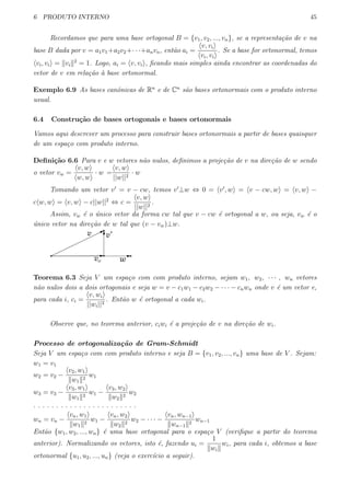 6 PRODUTO INTERNO 45
Recordamos que para uma base ortogonal B = {v1, v2, ..., vn}, se a representa¸c˜ao de v na
base B dada por v = a1v1+a2v2+· · ·+anvn, ent˜ao ai =
⟨v, vi⟩
⟨vi, vi⟩
. Se a base for ortonormal, temos
⟨vi, vi⟩ = ∥vi∥2
= 1. Logo, ai = ⟨v, vi⟩, ﬁcando mais simples ainda encontrar as coordenadas do
vetor de v em rela¸c˜ao `a base ortonormal.
Exemplo 6.9 As bases canˆonicas de Rn
e de Cn
s˜ao bases ortonormais com o produto interno
usual.
6.4 Constru¸c˜ao de bases ortogonais e bases ortonormais
Vamos aqui descrever um processo para construir bases ortonormais a partir de bases quaisquer
de um espa¸co com produto interno.
Deﬁni¸c˜ao 6.6 Para v e w vetores n˜ao nulos, deﬁnimos a proje¸c˜ao de v na dire¸c˜ao de w sendo
o vetor vw =
⟨v, w⟩
⟨w, w⟩
· w =
⟨v, w⟩
||w||2
· w
Tomando um vetor v′
= v − cw, temos v′
⊥w ⇔ 0 = ⟨v′
, w⟩ = ⟨v − cw, w⟩ = ⟨v, w⟩ −
c⟨w, w⟩ = ⟨v, w⟩ − c||w||2
⇔ c =
⟨v, w⟩
||w||2
.
Assim, vw ´e o ´unico vetor da forma cw tal que v − cw ´e ortogonal a w, ou seja, vw ´e o
´unico vetor na dire¸c˜ao de w tal que (v − vw)⊥w.
Teorema 6.3 Seja V um espa¸co com com produto interno, sejam w1, w2, · · · , wn vetores
n˜ao nulos dois a dois ortogonais e seja w = v − c1w1 − c2w2 − · · · − cnwn onde v ´e um vetor e,
para cada i, ci =
⟨v, wi⟩
||wi||2
. Ent˜ao w ´e ortogonal a cada wi.
Observe que, no teorema anterior, ciwi ´e a proje¸c˜ao de v na dire¸c˜ao de wi.
Processo de ortogonaliza¸c˜ao de Gram-Schmidt
Seja V um espa¸co com com produto interno e seja B = {v1, v2, ..., vn} uma base de V . Sejam:
w1 = v1
w2 = v2 −
⟨v2, w1⟩
∥w1∥2
w1
w3 = v3 −
⟨v3, w1⟩
∥w1∥2
w1 −
⟨v3, w2⟩
∥w2∥2
w2
. . . . . . . . . . . . . . . . . . . . . . .
wn = vn −
⟨vn, w1⟩
∥w1∥2
w1 −
⟨vn, w2⟩
∥w2∥2
w2 − · · · −
⟨vn, wn−1⟩
∥wn−1∥2
wn−1
Ent˜ao {w1, w2, ..., wn} ´e uma base ortogonal para o espa¸co V (veriﬁque a partir do teorema
anterior). Normalizando os vetores, isto ´e, fazendo ui =
1
∥wi∥
wi, para cada i, obtemos a base
ortonormal {u1, u2, ..., un} (veja o exerc´ıcio a seguir).
 