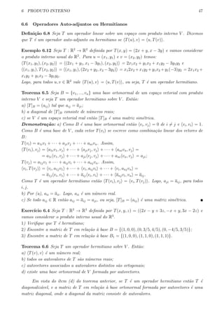 6 PRODUTO INTERNO 47
6.6 Operadores Auto-adjuntos ou Hermitianos
Deﬁni¸c˜ao 6.8 Seja T um operador linear sobre um espa¸co com produto interno V . Dizemos
que T ´e um operador auto-adjunto ou hermitiano se ⟨T(u), v⟩ = ⟨u, T(v)⟩.
Exemplo 6.12 Seja T : R2
→ R2
deﬁnida por T(x, y) = (2x + y, x − 3y) e vamos considerar
o produto interno usual do R2
. Para u = (x1, y1) e v = (x2, y2) temos:
⟨T(x1, y1), (x2, y2)⟩ = ⟨(2x1 + y1, x1 − 3y1), (x2, y2)⟩ = 2x1x2 + y1x2 + x1y2 − 3y1y2 e
⟨(x1, y1), T(x2, y2)⟩ = ⟨(x1, y1), (2x2 +y2, x2 −3y2)⟩ = x12x2 +x1y2 +y1x2 +y1(−3)y2 = 2x1x2 +
x1y2 + y1x2 − 3y1y2.
Logo, para todos u, v ∈ R2
vale ⟨T(u), v⟩ = ⟨u, T(v)⟩, ou seja, T ´e um operador hermitiano.
Teorema 6.5 Seja B = {v1, ..., vn} uma base ortonormal de um espa¸co vetorial com produto
interno V e seja T um operador hermitiano sobre V . Ent˜ao:
a) [T]B = (aij) tal que aij = aji;
b) a diagonal de [T]B consiste de n´umeros reais;
c) se V ´e um espa¸co vetorial real ent˜ao [T]B ´e uma matriz sim´etrica.
Demonstra¸c˜ao: a) Como B ´e uma base ortonormal ent˜ao ⟨vi, vj⟩ = 0 de i ̸= j e ⟨vi, vi⟩ = 1.
Como B ´e uma base de V , cada vetor T(vi) se escreve como combina¸c˜ao linear dos vetores de
B:
T(vi) = a1iv1 + · · · + ajivj + · · · + anivn. Assim,
⟨T(vi), vj⟩ = ⟨a1iv1, vj⟩ + · · · + ⟨ajivj, vj⟩ + · · · + ⟨anivn, vj⟩ =
= a1i⟨v1, vj⟩ + · · · + aji⟨vj, vj⟩ + · · · + ani⟨vn, vj⟩ = aji;
T(vj) = a1jv1 + · · · + aijvi + · · · + anjvn. Assim,
⟨vi, T(vj)⟩ = ⟨vi, a1jv1⟩ + · · · + ⟨vi, aijvi⟩ + · · · + ⟨vi, anjvn⟩ =
= a1j⟨vi, v1⟩ + · · · + aij⟨vi, vi⟩ + · · · + ⟨anjvi, vn⟩ = aij.
Como T ´e um operador hermitiano ent˜ao ⟨T(vi), vj⟩ = ⟨vi, T(vj)⟩. Logo, aji = aij, para todos
i, j.
b) Por (a), aii = aii. Logo, aii ´e um n´umero real.
c) Se todo aij ∈ R ent˜ao aij = aij = aji, ou seja, [T]B = (aij) ´e uma matriz sim´etrica.
Exerc´ıcio 6.4 Seja T : R3
→ R3
deﬁnida por T(x, y, z) = ((2x − y + 3z, −x + y, 3x − 2z) e
vamos considerar o produto interno usual do R3
.
1) Veriﬁque que T ´e hermitiano;
2) Encontre a matriz de T em rela¸c˜ao `a base B = {(1, 0, 0), (0, 3/5, 4/5), (0, −4/5, 3/5)};
3) Encontre a matriz de T em rela¸c˜ao `a base B1 = {(1, 0, 0), (1, 1, 0), (1, 1, 1)}.
Teorema 6.6 Seja T um operador hermitiano sobre V . Ent˜ao:
a) ⟨T(v), v⟩ ´e um n´umero real;
b) todos os autovalores de T s˜ao n´umeros reais;
c) autovetores associados a autovalores distintos s˜ao ortogonais;
d) existe uma base ortonormal de V formada por autovetores.
Em vista do ´ıtem (d) do teorema anterior, se T ´e um operador hermitiano ent˜ao T ´e
diagonaliz´avel, e a matriz de T em rela¸c˜ao `a base ortonormal formada por autovetores ´e uma
matriz diagonal, onde a diagonal da matriz consiste de autovalores.
 