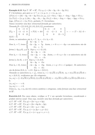6 PRODUTO INTERNO 48
Exemplo 6.13 Seja T : R3
→ R3
, T(x, y, z) = (6x − 3y, −3x − 2y, 15z).
T ´e hermitiano, pois para u, v ∈ 3
, u = (x, y, z), v = (x1, y1, z1),
⟨(T(u), v⟩ = ⟨(6x − 3y, −3x − 2y, 15z), (x1, y1, z1)⟩ = 6xx1 − 3yx1 + −3xy1 − 2yy1 + 15zz1;
⟨(u, T(v)⟩ = ⟨(x, y, z), (6x1 − 3y1, −3x1 − 2y1, 15z1)⟩ = 6xx1 − 3xy1 + −3yx1 − 2yy1 + 15zz1.
Logo, ⟨(T(u), v⟩ = ⟨(u, T(v)⟩, portanto, T ´e hermitiano.
Vamos encontrar uma base ortonormal formada por autovetores.
Tomando B = {(1, 0, 0), (0, 1, 0), (0, 0, 1)} encontramos
[T]B =



6 −3 0
−3 −2 0
0 0 15


 e P(λ) = det



6 − λ −3 0
−3 −2 − λ 0
0 0 15 − λ


 = · · · = (7 − λ)(−3 −
λ)(15 − λ)
Assim, os autovalores s˜ao λ1 = 7, λ2 = −3 e λ3 = 15.
Para λ1 = 7, temos



6x − 3y = 7x
−3x − 2y = 7y
15z = 7z
Assim, z = 0 e x = −3y e os autovetores s˜ao da
forma (−3y, y, 0), y ̸= 0. Seja v1 = (−3, 1, 0).
Para λ2 = −3, temos



6x − 3y = −3x
−3x − 2y = −3y
15z = −3z
Assim, z = 0 e y = 3x e os autovetores s˜ao da
forma (x, 3x, 0), x ̸= 0. Seja v2 = (1, 3, 0).
Para λ3 = 15, temos



6x − 3y = 15x
−3x − 2y = 15y
15z = 15z
Assim, x = y = 0 e z ´e qualquer. Os autovetores
s˜ao da forma (0, 0, z), z ̸= 0. Seja v3 = (0, 0, 1).
Tomando os autovetores wi = 1
|vi|
, temos w1 = (−3/
√
10, 1/
√
10, 0), w2 = (1/
√
10, 3/
√
10, 0) e
w3 = (0, 0, 1), veriﬁcamos que s˜ao ortogonais:
⟨w1, w2⟩ = ⟨(−3/
√
10, 1/
√
10, 0), (1/
√
10, 3/
√
10, 0)⟩ = −3/
√
10·1/
√
10+1/
√
10·3/
√
10+0·0 =
0;
⟨w1, w3⟩ = · · · = 0;
⟨w2, w3⟩ = · · · = 0.
Como w1, w2, e w3 s˜ao trˆes vetores unit´arios e ortogonais, ent˜ao formam uma base ortonormal
de R3
.
Exerc´ıcio 6.5 Nos casos abaixo, veriﬁque se T ´e um operador hermitiano, considerando o
produto interno usual. Caso seja, encontre uma base formada por autovetores.
a) T : R2
→ R2
, T(x, y) = (2x + y, x + 2y);
b) T : R2
→ R2
, T(x, y) = (3x + 6y, 6x − 2y);
c) T : R2
→ R2
, T(x, y) = (2x − y, x − 2y);
d) T : R3
→ R3
, T(x, y, z) = (x, 2y + z, y + 2z);
e) T : R3
→ R3
, T(x, y, z) = (x + y, y + z, x + z).
 