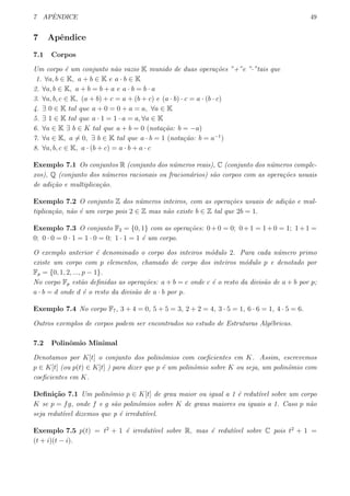7 APˆENDICE 49
7 Apˆendice
7.1 Corpos
Um corpo ´e um conjunto n˜ao vazio K munido de duas opera¸c˜oes ”+”e ”·”tais que
1. ∀a, b ∈ K, a + b ∈ K e a · b ∈ K
2. ∀a, b ∈ K, a + b = b + a e a · b = b · a
3. ∀a, b, c ∈ K, (a + b) + c = a + (b + c) e (a · b) · c = a · (b · c)
4. ∃ 0 ∈ K tal que a + 0 = 0 + a = a, ∀a ∈ K
5. ∃ 1 ∈ K tal que a · 1 = 1 · a = a, ∀a ∈ K
6. ∀a ∈ K ∃ b ∈ K tal que a + b = 0 (nota¸c˜ao: b = −a)
7. ∀a ∈ K, a ̸= 0, ∃ b ∈ K tal que a · b = 1 (nota¸c˜ao: b = a−1
)
8. ∀a, b, c ∈ K, a · (b + c) = a · b + a · c
Exemplo 7.1 Os conjuntos R (conjunto dos n´umeros reais), C (conjunto dos n´umeros comple-
xos), Q (conjunto dos n´umeros racionais ou fracion´arios) s˜ao corpos com as opera¸c˜oes usuais
de adi¸c˜ao e multiplica¸c˜ao.
Exemplo 7.2 O conjunto Z dos n´umeros inteiros, com as opera¸c˜oes usuais de adi¸c˜ao e mul-
tiplica¸c˜ao, n˜ao ´e um corpo pois 2 ∈ Z mas n˜ao existe b ∈ Z tal que 2b = 1.
Exemplo 7.3 O conjunto F2 = {0, 1} com as opera¸c˜oes: 0+0 = 0; 0+1 = 1+0 = 1; 1+1 =
0; 0 · 0 = 0 · 1 = 1 · 0 = 0; 1 · 1 = 1 ´e um corpo.
O exemplo anterior ´e denominado o corpo dos inteiros m´odulo 2. Para cada n´umero primo
existe um corpo com p elementos, chamado de corpo dos inteiros m´odulo p e denotado por
Fp = {0, 1, 2, ..., p − 1}.
No corpo Fp est˜ao deﬁnidas as opera¸c˜oes: a + b = c onde c ´e o resto da divis˜ao de a + b por p;
a · b = d onde d ´e o resto da divis˜ao de a · b por p.
Exemplo 7.4 No corpo F7, 3 + 4 = 0, 5 + 5 = 3, 2 + 2 = 4, 3 · 5 = 1, 6 · 6 = 1, 4 · 5 = 6.
Outros exemplos de corpos podem ser encontrados no estudo de Estruturas Alg´ebricas.
7.2 Polinˆomio Minimal
Denotamos por K[t] o conjunto dos polinˆomios com coeﬁcientes em K. Assim, escrevemos
p ∈ K[t] (ou p(t) ∈ K[t] ) para dizer que p ´e um polinˆomio sobre K ou seja, um polinˆomio com
coeﬁcientes em K.
Deﬁni¸c˜ao 7.1 Um polinˆomio p ∈ K[t] de grau maior ou igual a 1 ´e redut´ıvel sobre um corpo
K se p = fg, onde f e g s˜ao polinˆomios sobre K de graus maiores ou iguais a 1. Caso p n˜ao
seja redut´ıvel dizemos que p ´e irredut´ıvel.
Exemplo 7.5 p(t) = t2
+ 1 ´e irredut´ıvel sobre R, mas ´e redut´ıvel sobre C pois t2
+ 1 =
(t + i)(t − i).
 