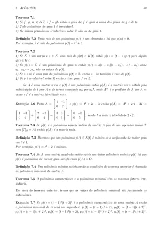 7 APˆENDICE 50
Teorema 7.1
1) Se f, g, h ∈ K[t] e f = gh ent˜ao o grau de f ´e igual `a soma dos graus de g e de h.
2) Todo polinˆomio de grau 1 ´e irredut´ıvel.
3) Os ´unicos polinˆomios irredut´ıveis sobre C s˜ao os de grau 1.
Deﬁni¸c˜ao 7.2 Uma raiz de um polinˆomio p(t) ´e um elemento a tal que p(a) = 0.
Por exemplo, i ´e raiz do polinˆomio p(t) = t2
+ 1
Teorema 7.2
1) Se K ´e um corpo e a ∈ K uma raiz de p(t) ∈ K(t) ent˜ao p(t) = (t − a)g(t) para algum
g(t) ∈ K[t].
2) Se p(t) ∈ C ´e um polinˆomio de grau n ent˜ao p(t) = a(t − a1)(t − a2) · · · (t − an) onde
a1, a2, · · · , an s˜ao as raizes de p(t).
3) Se a + bi ´e uma raiz do polinˆomios p(t) ∈ R ent˜ao a − bi tamb´em ´e raiz de p(t).
4) Se p ´e irredut´ıvel sobre R ent˜ao p tem grau 1 ou 2.
Se A ´e uma matriz n×n e p(t) ´e um polinˆomio ent˜ao p(A) ´e a matriz n×n obtida pela
substitui¸c˜ao de t por A e do termo constante a0 por a0I, onde Am
´e o produto de A por A m
vezes e I ´e a matriz identidade n×n.
Exemplo 7.6 Para A =
[
1 −1
0 2
]
e p(t) = t2
+ 2t − 3 ent˜ao p(A) = A2
+ 2A − 3I =
[
1 −3
0 4
]
+
[
2 −2
0 4
]
−
[
3 0
0 3
]
=
[
0 −5
0 5
]
, sendo I a matriz identidade 2×2.
Teorema 7.3 Se p(t) ´e o polinˆomio caracter´ıstico da matriz A (ou de um operador linear T
com [T]B = A) ent˜ao p(A) ´e a matriz nula.
Deﬁni¸c˜ao 7.3 Dizemos que um polinˆomio p(t) ∈ K[t] ´e mˆonico se o coeﬁciente de maior grau
em t ´e 1.
Por exemplo, p(t) = t3
− 2 ´e mˆonico.
Teorema 7.4 Se A uma matriz quadrada ent˜ao existe um ´unico polinˆomio mˆonico p(t) tal que
p(t) ´e polinˆomio de menor grau satisfazendo p(A) = O.
Deﬁni¸c˜ao 7.4 Um polinˆomio mˆonico satisfazendo as condi¸c˜oes do teorema anterior ´e chamado
de polinˆomio minimal da matriz A.
Teorema 7.5 O polinˆomio caracter´ıstico e o polinˆomio minimal tˆem os mesmos fatores irre-
dut´ıveis.
Em vista do teorema anterior, temos que as raizes do polinˆomio minimal s˜ao justamente os
autovalores.
Exemplo 7.7 Se p(t) = (t − 1)2
(t + 2)3
´e o polinˆomio caracter´ıstico de uma matriz A ent˜ao
o polinˆomio minimal de A ser´a um seguintes: p1(t) = (t − 1)(t + 2), p2(t) = (t − 1)(t + 2)2
,
p3(t) = (t − 1)(t + 2)3
, p4(t) = (t − 1)2
(t + 2), p5(t) = (t − 1)2
(t + 2)2
, p6(t) = (t − 1)2
(t + 2)3
.
 