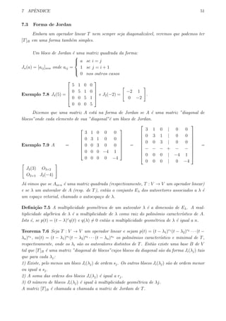 7 APˆENDICE 51
7.3 Forma de Jordan
Embora um operador linear T nem sempre seja diagonaliz´avel, veremos que podemos ter
[T]B em uma forma tamb´em simples.
Um bloco de Jordan ´e uma matriz quadrada da forma:
Jn(a) = [aij]n×n onde aij =



a se i = j
1 se j = i + 1
0 nos outros casos
Exemplo 7.8 J4(5) =





5 1 0 0
0 5 1 0
0 0 5 1
0 0 0 5





e J2(−2) =
[
−2 1
0 −2
]
.
Dizemos que uma matriz A est´a na forma de Jordan se A ´e uma matriz ”diagonal de
blocos”onde cada elemento de sua ”diagonal”´e um bloco de Jordan.
Exemplo 7.9 A =







3 1 0 0 0
0 3 1 0 0
0 0 3 0 0
0 0 0 −4 1
0 0 0 0 −4







=










3 1 0 | 0 0
0 3 1 | 0 0
0 0 3 | 0 0
− − − + − −
0 0 0 | −4 1
0 0 0 | 0 −4










=
[
J3(3) O3×2
O2×3 J2(−4)
]
J´a vimos que se An×n ´e uma matriz quadrada (respectivamente, T : V → V um operador linear)
e se λ um autovalor de A (resp. de T), ent˜ao o conjunto Eλ dos autovetores associados a λ ´e
um espa¸co vetorial, chamado o autoespa¸co de λ.
Deﬁni¸c˜ao 7.5 A multiplicidade geom´etrica de um autovalor λ ´e a dimens˜ao de Eλ. A mul-
tiplicidade alg´ebrica de λ ´e a multiplicidade de λ como raiz do polinˆomio caracter´ıstico de A.
Isto ´e, se p(t) = (t − λ)r
q(t) e q(λ) ̸= 0 ent˜ao a multiplicidade geom´etrica de λ ´e igual a n.
Teorema 7.6 Seja T : V → V um operador linear e sejam p(t) = (t − λ1)r1
(t − λ2)r2
· · · (t −
λn)rn
, m(t) = (t − λ1)s1
(t − λ2)s2
· · · (t − λn)sn
os polinˆomios caracter´ıstico e minimal de T,
respectivamente, onde os λi s˜ao os autovalores distintos de T. Ent˜ao existe uma base B de V
tal que [T]B ´e uma matriz ”diagonal de blocos”cujos blocos da diagonal s˜ao da forma Ji(λj) tais
que para cada λj:
1) Existe, pelo menos um bloco Ji(λj) de ordem sj. Os outros blocos Ji(λj) s˜ao de ordem menor
ou igual a sj.
2) A soma das ordens dos blocos Ji(λj) ´e igual a rj.
3) O n´umero de blocos Ji(λj) ´e igual `a multiplicidade geom´etrica de λj.
A matriz [T]B ´e chamada a chamada a matriz de Jordam de T.
 
