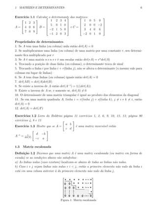 1 MATRIZES E DETERMINANTES 6
Exerc´ıcio 1.1 Calcular o determinante das matrizes:
A =



1 2 3
4 0 6
7 0 9


 B =





1 2 3 4
5 0 1 0
−2 1 5 0
−1 2 0 3





e C =





1 0 5 0
2 0 0 −2
3 4 0 6
−2 0 1 0





Propriedades de determinantes.
1. Se A tem uma linha (ou coluna) nula ent˜ao det(A) = 0
2. Se multiplicarmos uma linha (ou coluna) de uma matriz por uma constante r, seu determi-
nante ﬁca multiplicado por r
3. Se A ´e uma matriz n×n e r ´e um escalar ent˜ao det(rA) = rn
det(A)
4. Trocando a posi¸c˜ao de duas linha (ou colunas), o determinante troca de sinal
5. Trocando a linha i por linha i + r(linha j), n˜ao se altera o determinante (o mesmo vale para
colunas em lugar de linhas)
6. Se A tem duas linhas (ou colunas) iguais ent˜ao det(A) = 0
7. det(AB) = det(A)det(B)
8. Se existe a inversa de A ent˜ao det(A−1
) = 1/(det(A))
9. Existe a inversa de A se, e somente se, det(A) ̸= 0
10. O determinante de uma matriz triangular ´e igual ao produto dos elementos da diagonal
11. Se em uma matriz quadrada A, linha i = r(linha j) + s(linha k), j ̸= i e k ̸= i, ent˜ao
det(A) = 0
12. det(A) = det(At
)
Exerc´ıcios 1.2 Livro do Boldrini p´agina 11 exerc´ıcios 1, 2, 6, 9, 10, 12, 13; p´agina 90
exerc´ıcios 4, 8 e 13
Exerc´ıcio 1.3 Mostre que se A =
[
a b
c d
]
´e uma matriz invers´ıvel ent˜ao
A−1
= 1
det(A)
[
d −b
−c a
]
1.3 Matriz escalonada
Deﬁni¸c˜ao 1.2 Dizemos que uma matriz A ´e uma matriz escalonada (ou matriz em forma de
escada) se as condi¸c˜oes abaixo s˜ao satisfeitas:
a) As linhas nulas (caso existam) localizam-se abaixo de todas as linhas n˜ao nulas.
b) Caso i e j sejam linhas n˜ao nulas e i < j, ent˜ao o primeiro elemento n˜ao nulo da linha i
est´a em uma coluna anterior `a do primeiro elemento n˜ao nulo da linha j.
Figura 1: Matriz escalonada
 