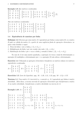 1 MATRIZES E DETERMINANTES 7
Exemplo 1.9 S˜ao matrizes escalonadas:




2 −1 3 0
0 0 4 1
0 0 0 0
0 0 0 0





,



0 1 3
0 0 7
0 0 0


,



1 0 4 0 5
0 2 1 5 0
0 0 0 −3 2


,
[
1 0
0 1
]
, [7].
N˜ao s˜ao matrizes escalonadas:





1 2 0 7 5
2 0 9 7 5
0 7 5 0 −2
0 0 0 0 0





,





1 4 2 0
0 0 0 0
0 0 1 7
0 0 0 2





,





0 0 1
0 2 3
−2 3 0





1.4 Equivalˆencia de matrizes por linha
Deﬁni¸c˜ao 1.3 Dizemos que uma matriz A ´e equivalente por linhas a uma matriz B, se a matriz
B pode ser obtida da matriz A, a partir de uma seq¨uˆencia ﬁnita de opera¸c˜oes elementares, as
quais est˜ao listadas a seguir.
1. Troca da linha i com a linha j ( Li ↔ Lj ).
2. Multiplica¸c˜ao da linha i por um escalar n˜ao nulo r (Li → rLi).
3. Substitui¸c˜ao da linha i por r vezes a linha j somada `a linha i, (Li → Li + rLj).
No caso de A ser uma matriz quadrada, a opera¸c˜ao (1) troca o sinal do determinante; a
opera¸c˜ao (2) multiplica o determinante por r e a opera¸c˜ao (3) n˜ao altera o determinante.
Exerc´ıcio 1.4 Utilizando as opera¸c˜oes elementares transforme as matrizes abaixo em matrizes
equivalentes escalonadas.
A =



0 0 2
2 3 1
0 4 0


 B =



1 2 −1 3 4
2 4 0 3 4
3 6 0 7 9


 C =





2 2 4
1 1 2
−1 0 2
3 2 1





Exerc´ıcios 1.5 Livro do Lipschutz: pag. 36 - 1.20, 1.21, 1.22; pag. 50 - 1.54 e 1.55
Teorema 1.1 Uma matriz A ´e invers´ıvel se, e somente se, A ´e equivalente por linhas `a matriz
identidade. Al´em disso, a mesma sucess˜ao de opera¸c˜oes elementares que transformam a matriz
A na matriz identidade, transformam a matriz identidade na inversa de A.
Exemplo 1.10 A =



0 2 1
2 0 2
1 1 2






0 2 1 1 0 0
2 0 2 0 1 0
1 1 2 0 0 1


 L1 ↔ L3



1 1 2 0 0 1
2 0 2 0 1 0
0 2 1 1 0 0


 L2 ↔ L3



1 1 2 0 0 1
0 2 1 1 0 0
2 0 2 0 1 0


 L3 → L3 − 2L1



1 1 2 0 0 1
0 2 1 1 0 0
0 −2 −2 0 1 −2


 L3 → L3 + L2
 