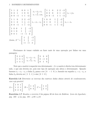 1 MATRIZES E DETERMINANTES 8



1 1 2 0 0 1
0 2 1 1 0 0
0 0 −1 1 1 −2



L2 → L2 + L3
e
L1 → L1 + 2L3



1 1 0 2 2 −3
0 2 0 2 1 −2
0 0 −1 1 1 −2


 L2 → 1
2
L2



1 1 0 2 2 −3
0 1 0 1 1
2
−1
0 0 −1 1 1 −2


 L1 → L1 − L2



1 0 0 1 3
2
−2
0 1 0 1 1
2
−1
0 0 −1 1 1 −2


 L3 → −L3



1 0 0 1 3
2
−2
0 1 0 1 1
2
−1
0 0 1 −1 −1 2



Assim, A−1
=



1 3
2
−2
1 1
2
−1
−1 −1 2



Precisamos de tomar cuidado ao fazer mais de uma opera¸c˜ao por linhas em uma
passagem:



2 3 0
1 3 1
1 4 1



L2 → L2 − L3
e
L3 → L3 − L2



2 3 0
0 −1 0
0 1 0



Note que a matriz `a esquerda tem determinante −2 e a matriz `a direita tem determinante
nulo, o que n˜ao deveria ser, pois esse tipo de opera¸c˜ao n˜ao altera o determinante. Quando
fazemos L2 → L2 − L3, a linha L2 passa a ser [ 0 − 1 0 ] e, fazendo em seguida L3 → L3 − L2, a
linha L3 deveria ser [ 1 5 1 ] e n˜ao [ 0 1 0 ].
Exerc´ıcio 1.6 Determine as inversas das matrizes dadas abaixo atrav´es de escalonamento,
caso seja poss´ıvel.
A =



1 0 1
1 2 1
0 2 0


 B =
[
1 2
0 3
]
C =
[
1 2
2 4
]
Exerc´ıcios 1.7 Resolva o exerc´ıcio 9 da p´agina 90 do livro do Boldrini. Livro do Lipschutz:
pag. 160 - 4.14; pag. 192 - 4.80 e 4.81
 