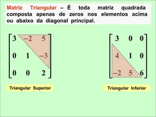 Matriz Triangular – É toda matriz quadrada
composta apenas de zeros nos elementos acima
ou abaixo da diagonal principal.


 3 −2 5                        3 0 0
                                      
 0 1 −3                        4 1 0
                                      
                                      
0 0   2                        −2 5 6 
Triangular Superior            Triangular Inferior
 