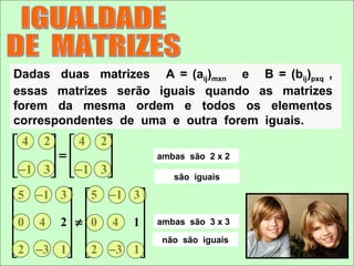 Dadas duas matrizes A = (aij)mxn e B = (bij)pxq ,
essas matrizes serão iguais quando as matrizes
forem da mesma ordem e todos os elementos
correspondentes de uma e outra forem iguais.
 4 2  4 2
      =              ambas são 2 x 2
 −1 3   −1 3 
                        são iguais

 5 − 1 3   5 −1 3 
                  
 0 4 2 ≠ 0 4 1       ambas são 3 x 3
                  
                      não são iguais
 2 − 3 1   2 −3 1 
 