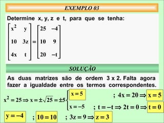 EXEMPLO 03
 Determine x, y, z e t, para que se tenha:
  x 2 y   25 −4 
                
        
  10 3z  = 10 9 
                  
                
  4x t   20 − t 
        
                         SOLUÇÃO
 As duas matrizes são de ordem 3 x 2. Falta agora
 fazer a igualdade entre os termos correspondentes.
                        x=5
                                        ; 4x = 20 ⇒ x = 5
 2
x = 25 ⇒ x = ± 25 = ±5 
                        x = −5
                                ; t = − t ⇒ 2t = 0 ⇒ t = 0
y = −4     ; 10 = 10   ; 3z = 9 ⇒ z = 3
 
