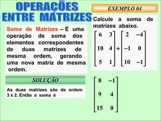 EXEMPLO 04
                                Calcule a soma de
                                matrizes abaixo.
Soma de Matrizes – É uma
operação de soma dos             6 3   2 −4 
elementos correspondentes                     
de   duas   matrizes  de        10 4  +  −1 0 
                                              
mesma ordem, gerando                          
uma nova matriz de mesma         5 1   10 −1
 ordem.
         SOLUÇÃO                 8 − 1
As duas matrizes são de ordem
                                      
3 x 2. Então a soma é           9 4
                                      
                                      
                                15 0 
 