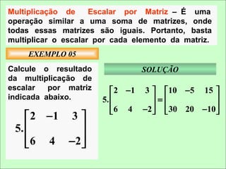 Multiplicação de     Escalar por Matriz – É uma
operação similar a uma soma de matrizes, onde
todas essas matrizes são iguais. Portanto, basta
multiplicar o escalar por cada elemento da matriz.
     EXEMPLO 05
Calcule o resultado             SOLUÇÃO
da multiplicação de
escalar   por matriz       2 −1 3   10 −5 15 
indicada abaixo.       5.         =           
                           6 4 −2   30 20 −10 
                                              
     2 −1 3 
 5.         
     6 4 −2 
            
 