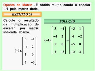 Oposta de Matriz – É obtida multiplicando o escalar
−1 pela matriz dada.
     EXEMPLO 06
Calcule o resultado              SOLUÇÃO
da multiplicação de
escalar   por matriz            3 − 1   −3 1 
indicada abaixo.                             
                                −4 2   4 −2 
              3 −1    ( −1).        =      
                                           
                                5  0   −5 0 
              −4 2 
      ( −1).                               
                              2 −3   −2 3 
                                             
              5  0
                   
              2 −3 
                   
 